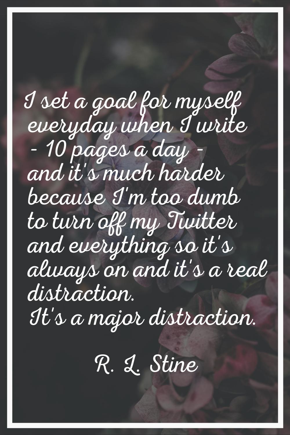 I set a goal for myself everyday when I write - 10 pages a day - and it's much harder because I'm t
