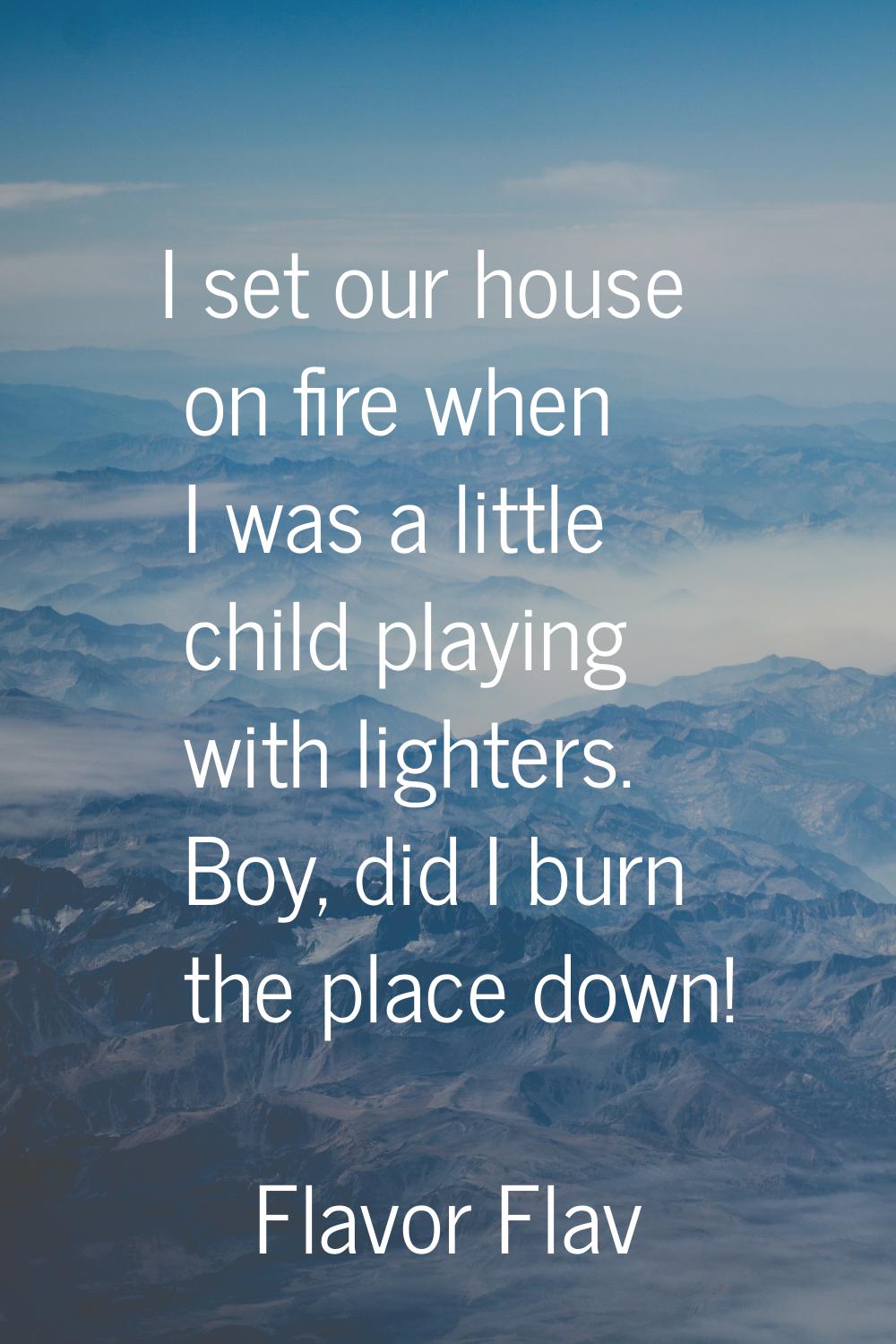 I set our house on fire when I was a little child playing with lighters. Boy, did I burn the place 