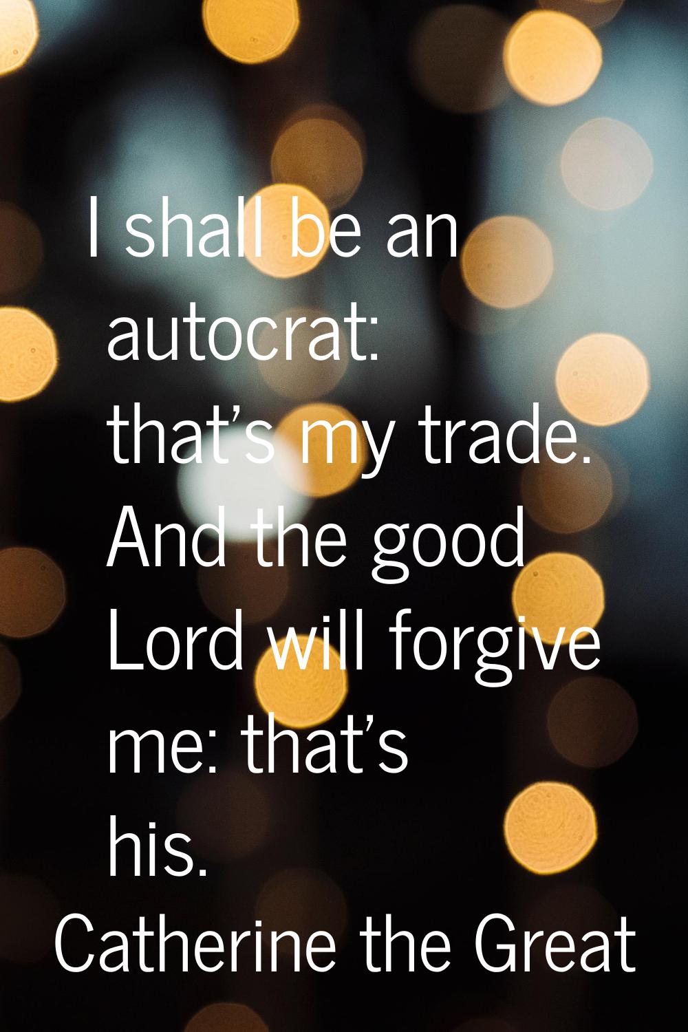 I shall be an autocrat: that's my trade. And the good Lord will forgive me: that's his.