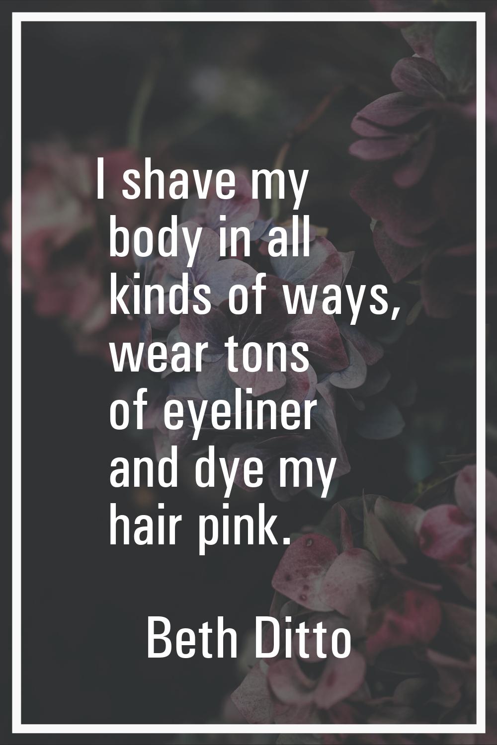 I shave my body in all kinds of ways, wear tons of eyeliner and dye my hair pink.