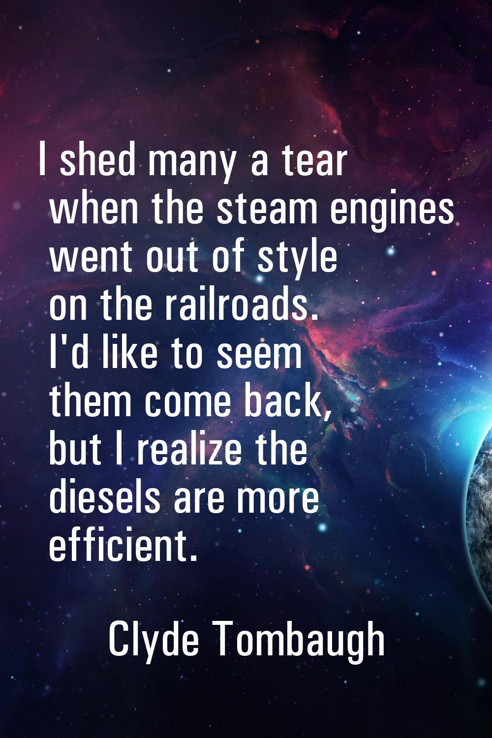 I shed many a tear when the steam engines went out of style on the railroads. I'd like to seem them