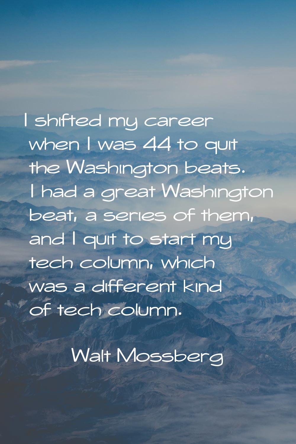 I shifted my career when I was 44 to quit the Washington beats. I had a great Washington beat, a se