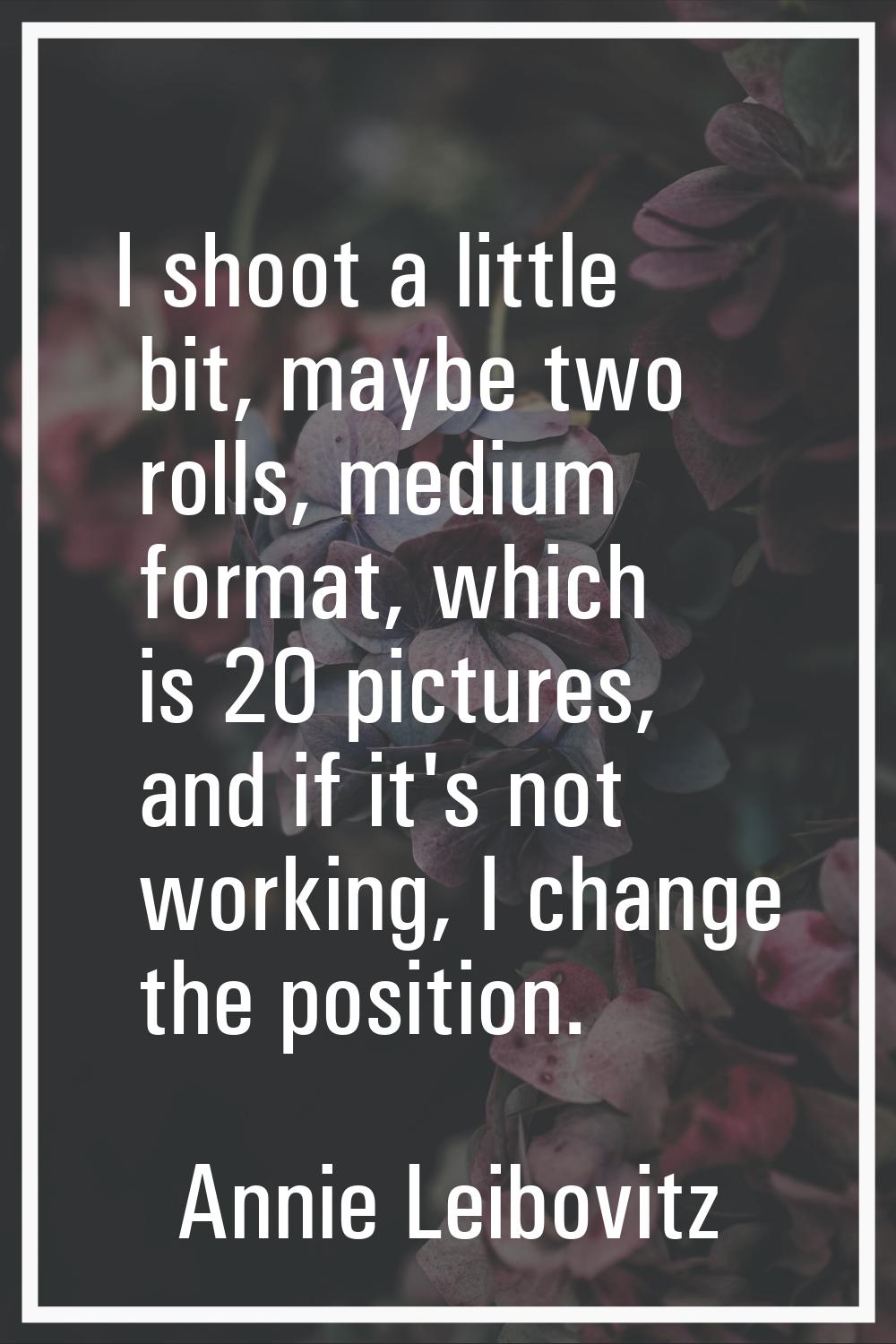 I shoot a little bit, maybe two rolls, medium format, which is 20 pictures, and if it's not working