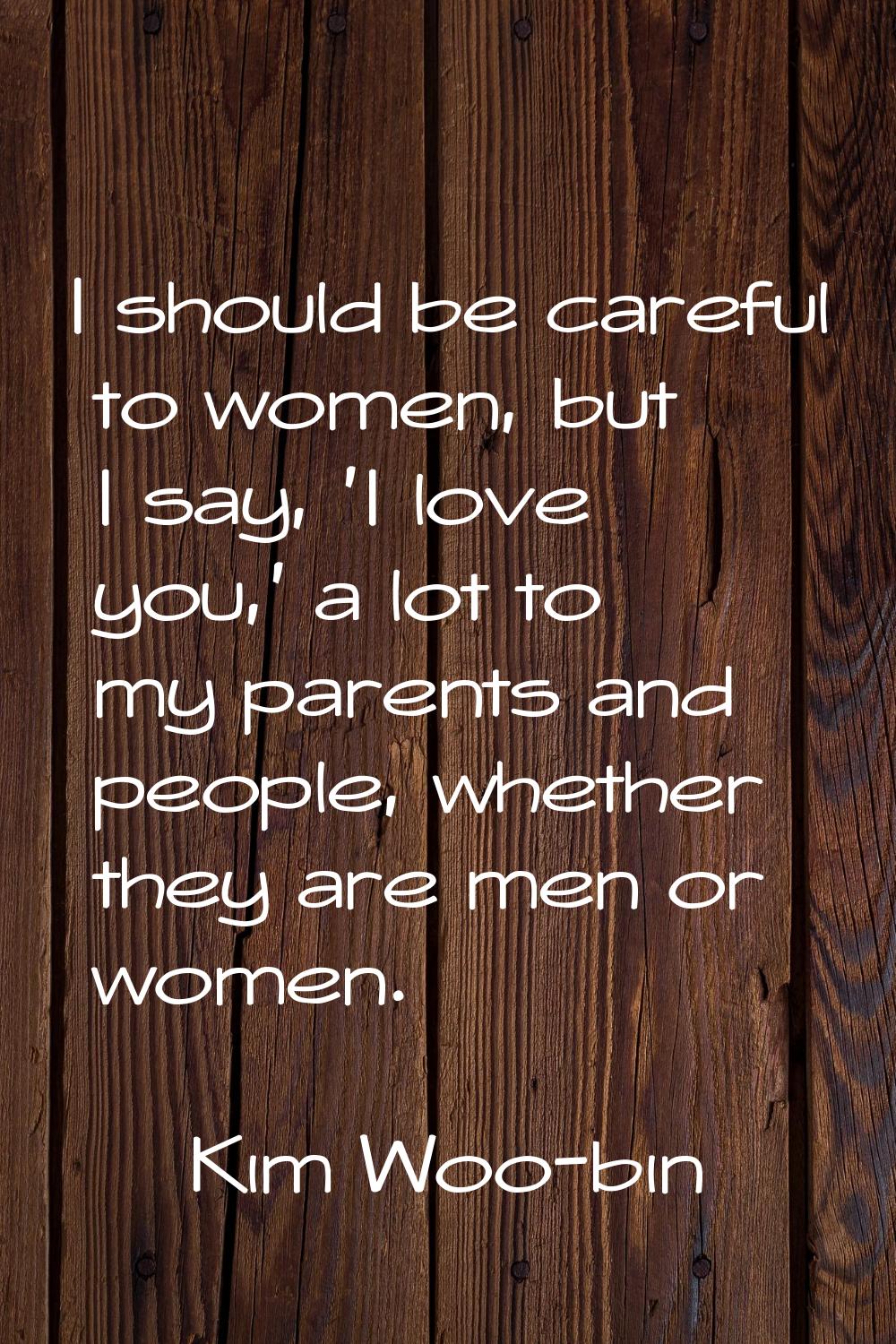 I should be careful to women, but I say, 'I love you,' a lot to my parents and people, whether they