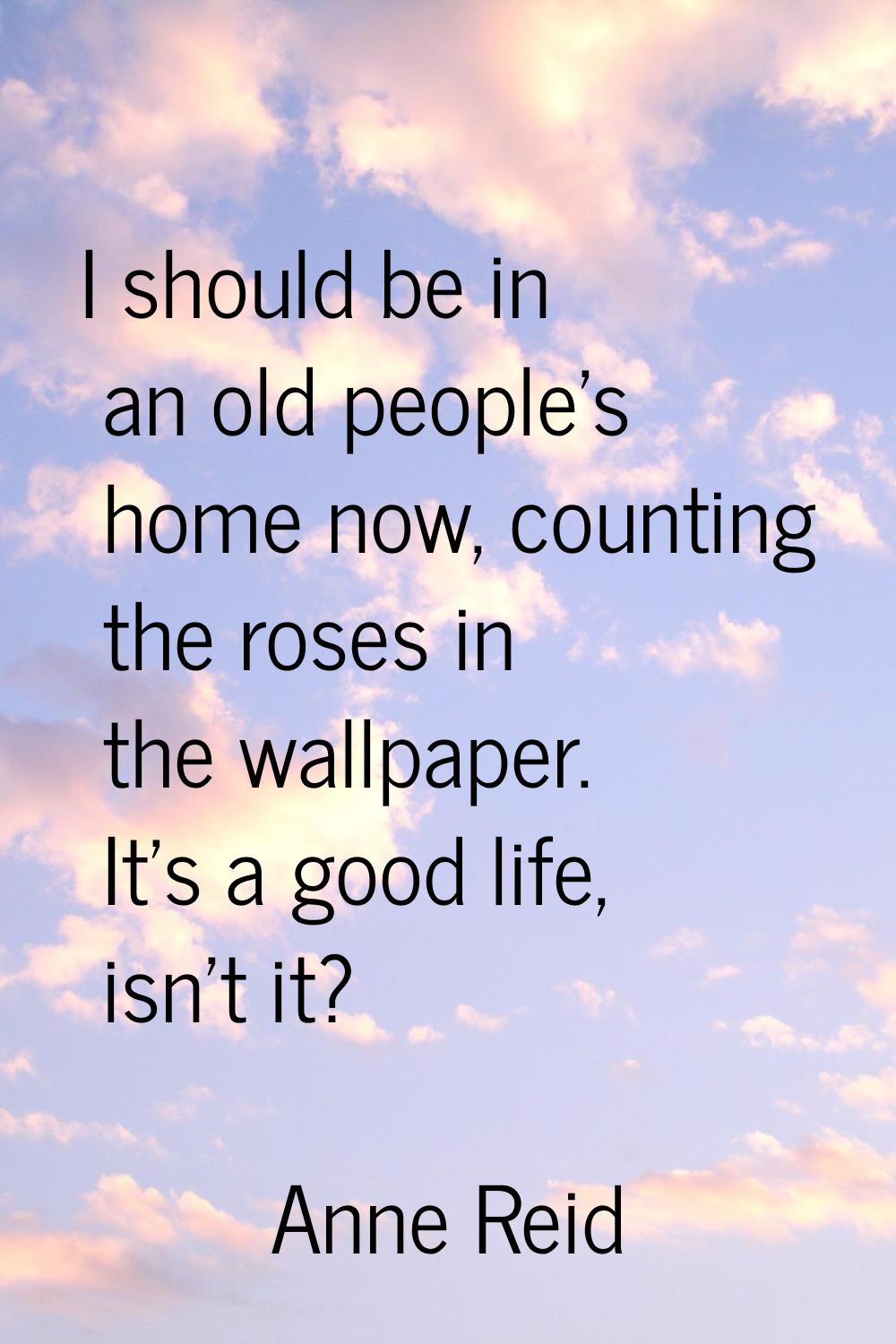 I should be in an old people's home now, counting the roses in the wallpaper. It's a good life, isn