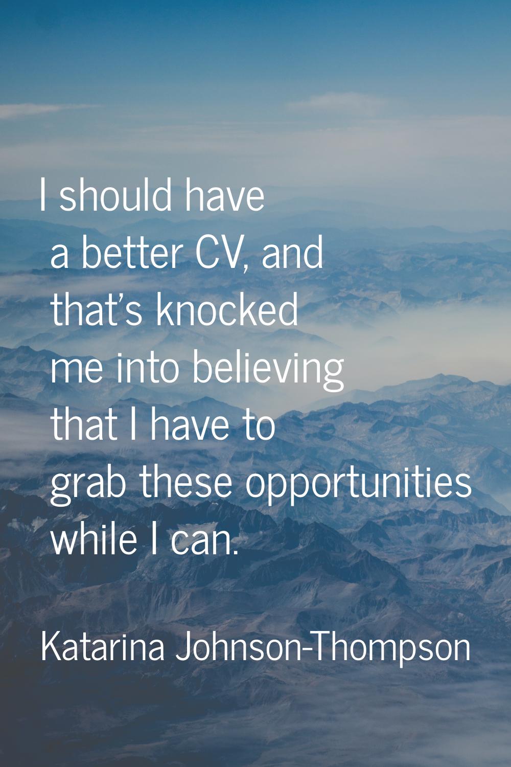 I should have a better CV, and that's knocked me into believing that I have to grab these opportuni