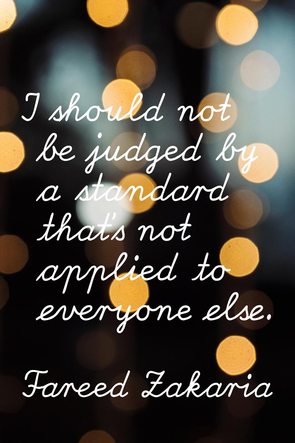 I should not be judged by a standard that's not applied to everyone else.