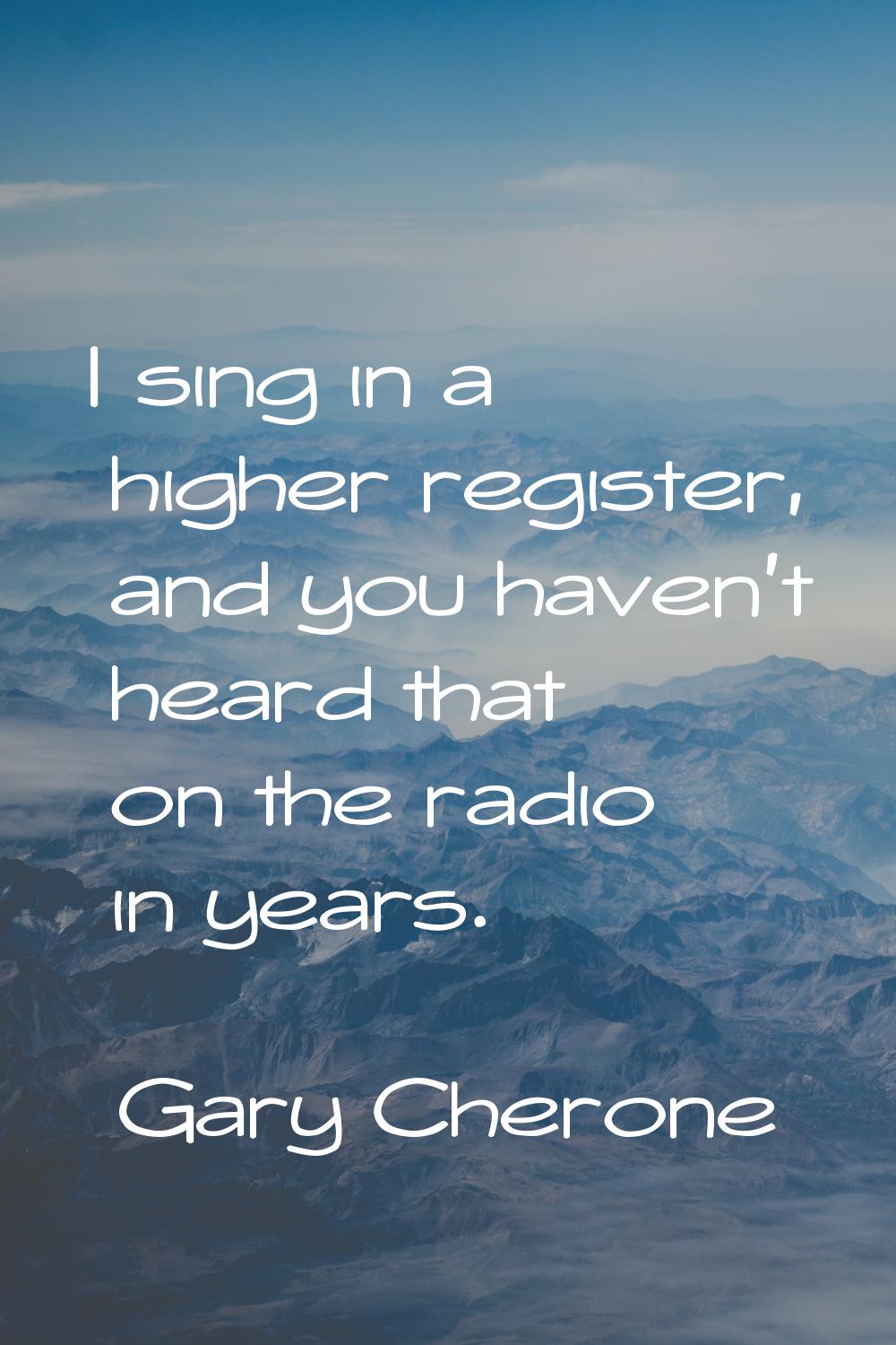 I sing in a higher register, and you haven't heard that on the radio in years.