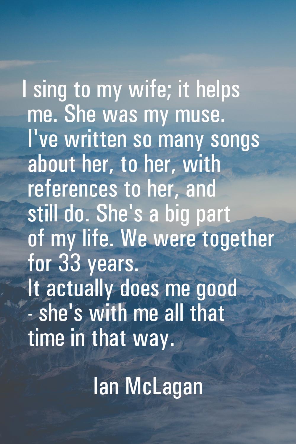 I sing to my wife; it helps me. She was my muse. I've written so many songs about her, to her, with