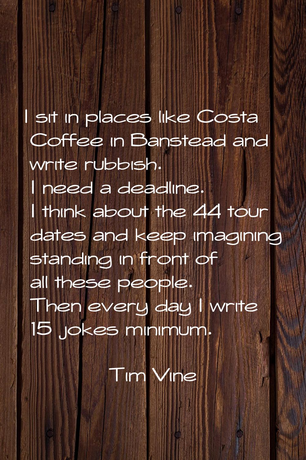 I sit in places like Costa Coffee in Banstead and write rubbish. I need a deadline. I think about t