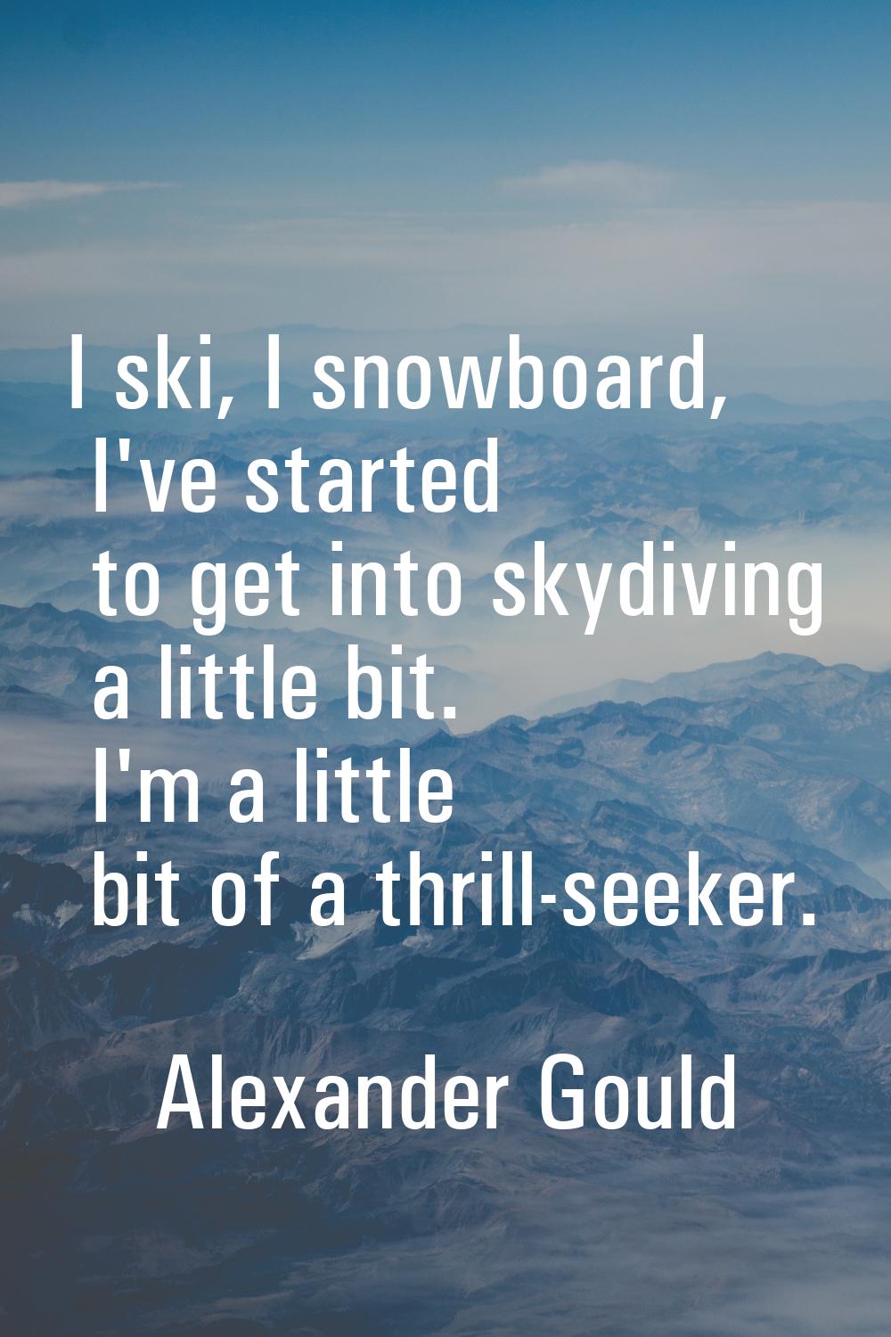 I ski, I snowboard, I've started to get into skydiving a little bit. I'm a little bit of a thrill-s