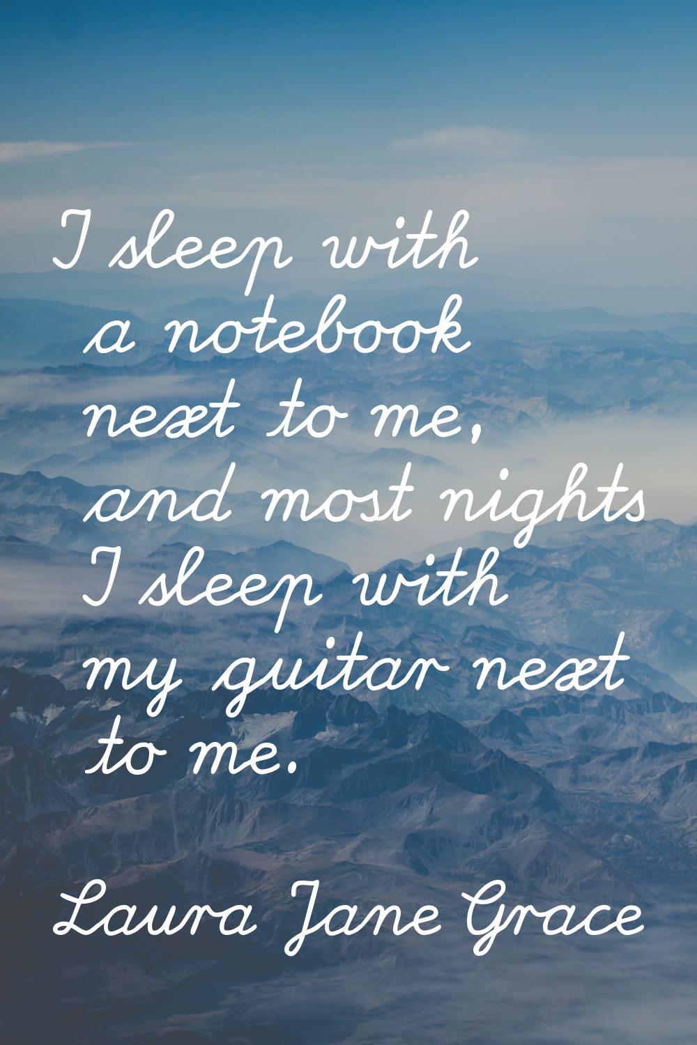 I sleep with a notebook next to me, and most nights I sleep with my guitar next to me.