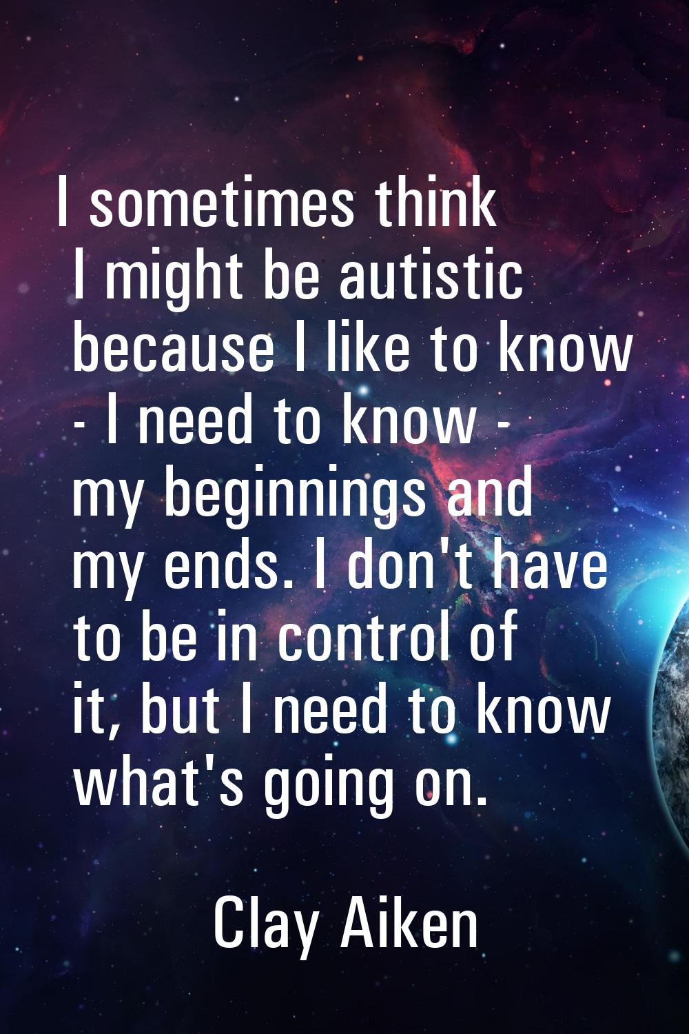 I sometimes think I might be autistic because I like to know - I need to know - my beginnings and m