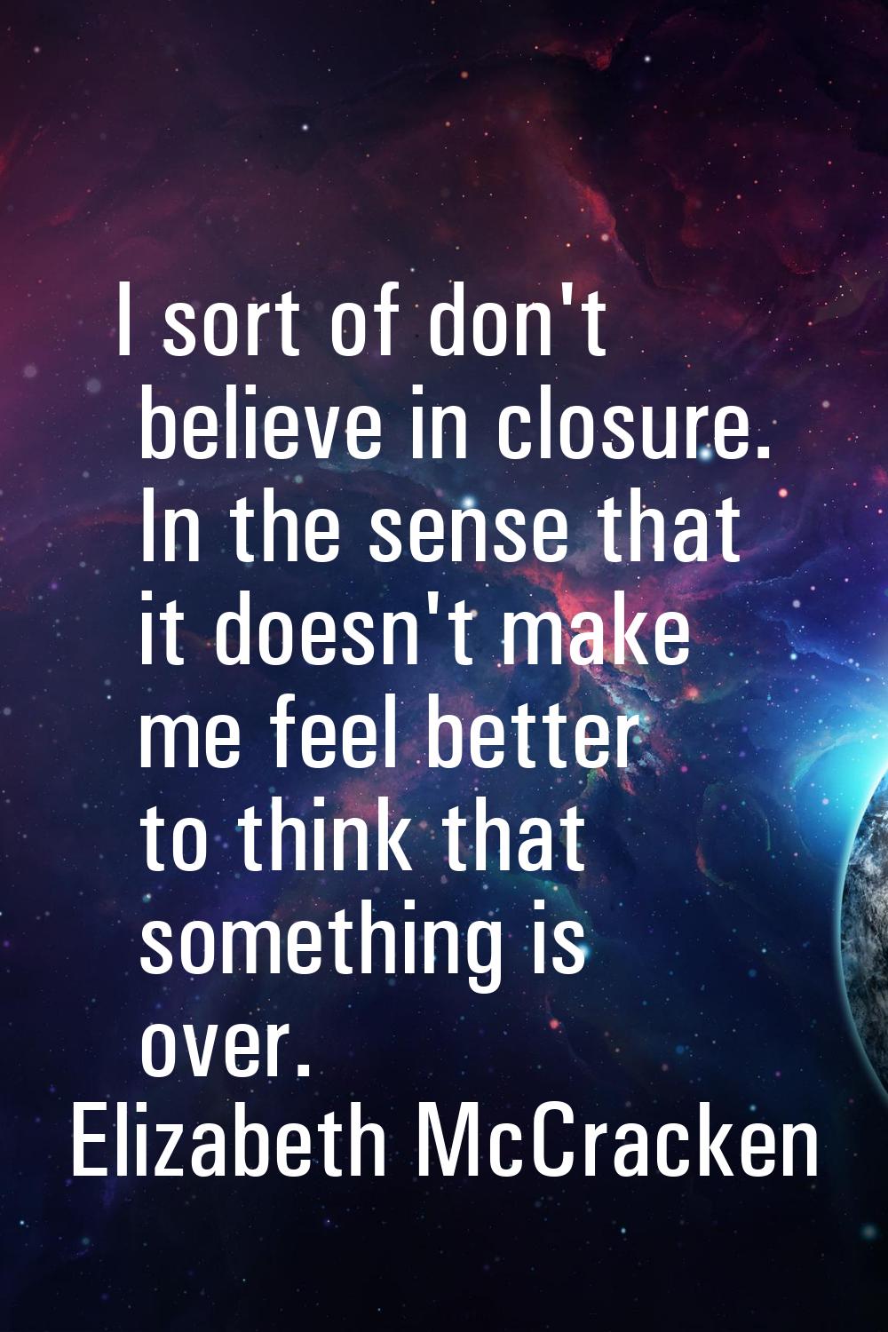 I sort of don't believe in closure. In the sense that it doesn't make me feel better to think that 