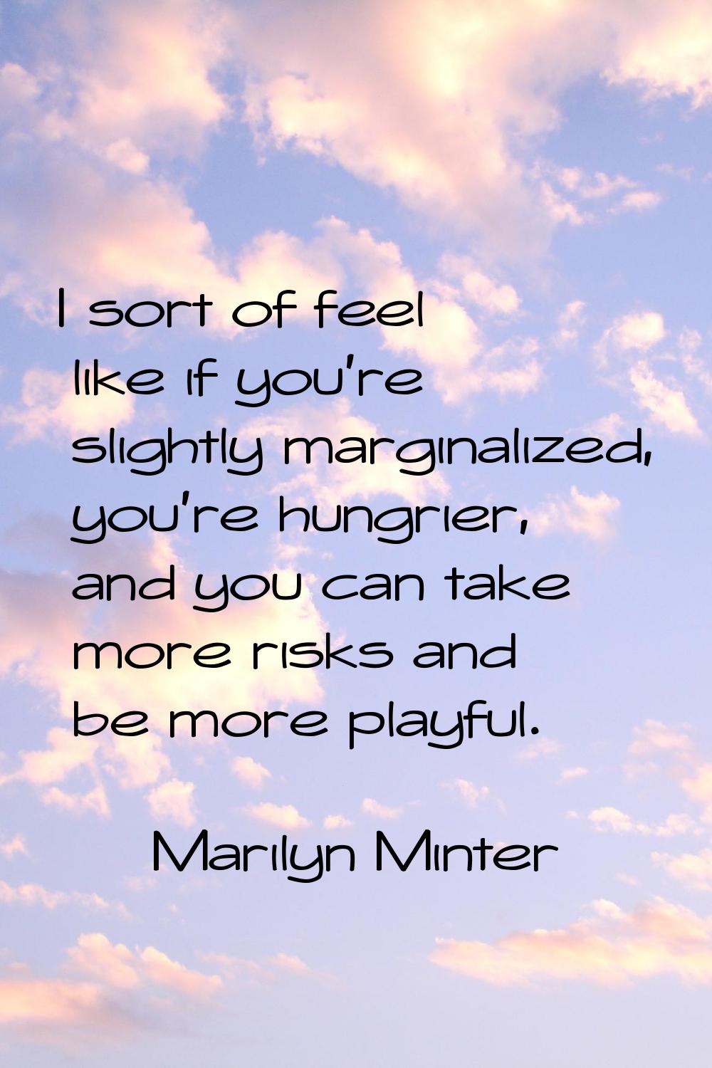 I sort of feel like if you're slightly marginalized, you're hungrier, and you can take more risks a