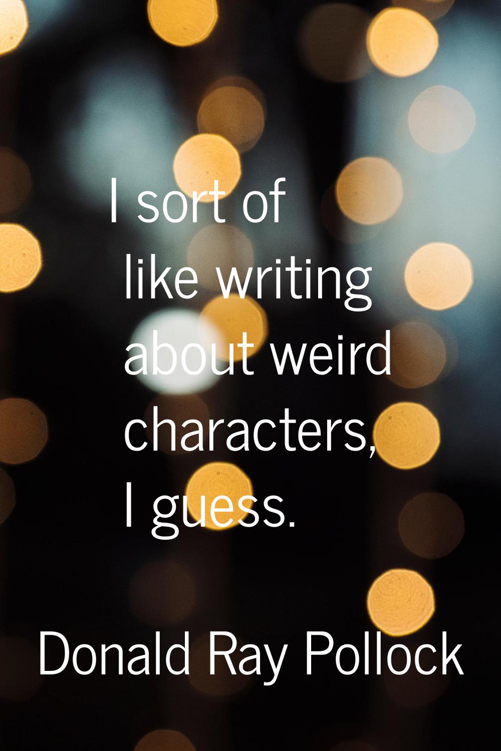 I sort of like writing about weird characters, I guess.