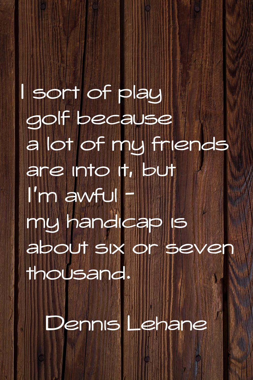 I sort of play golf because a lot of my friends are into it, but I'm awful - my handicap is about s