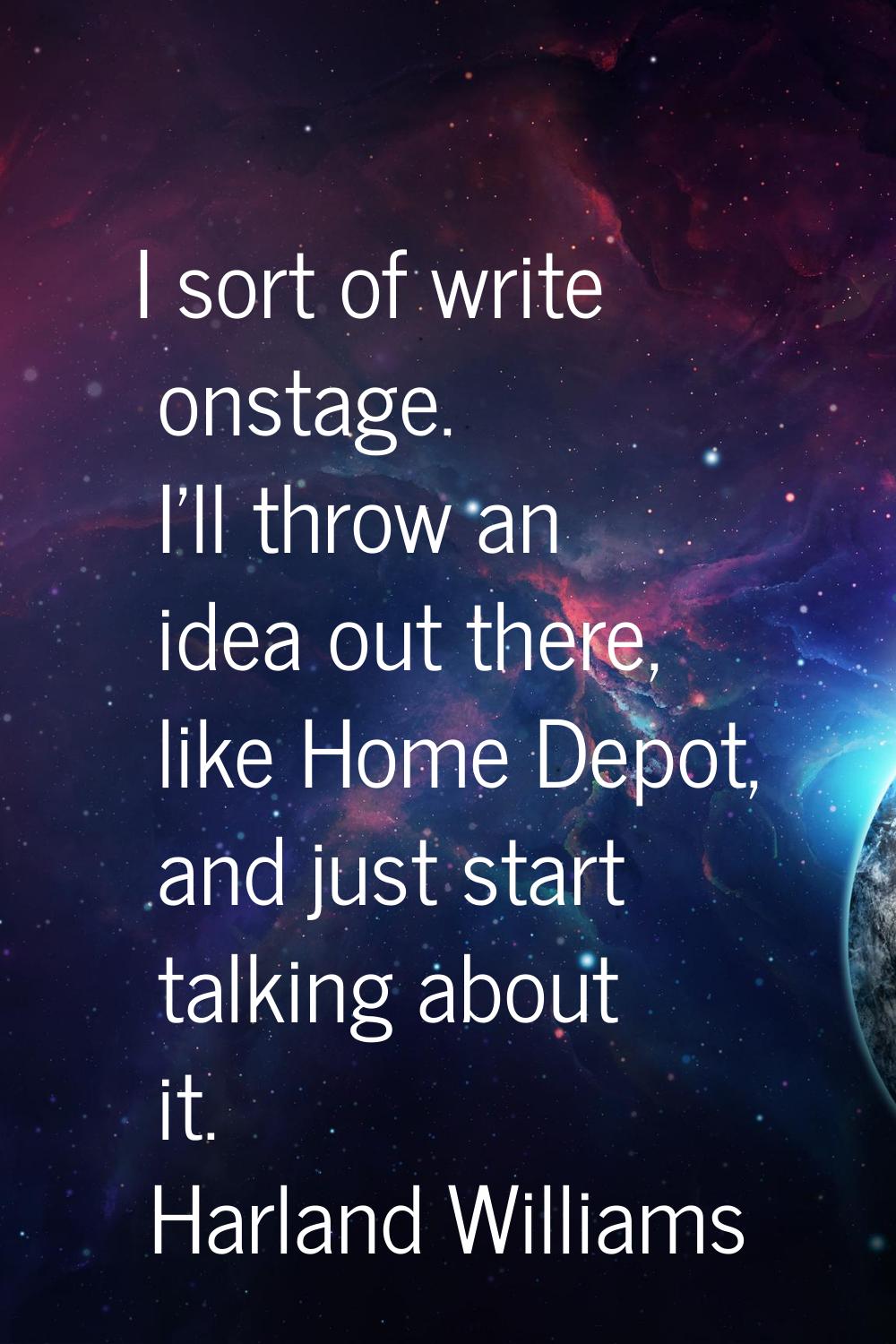 I sort of write onstage. I'll throw an idea out there, like Home Depot, and just start talking abou