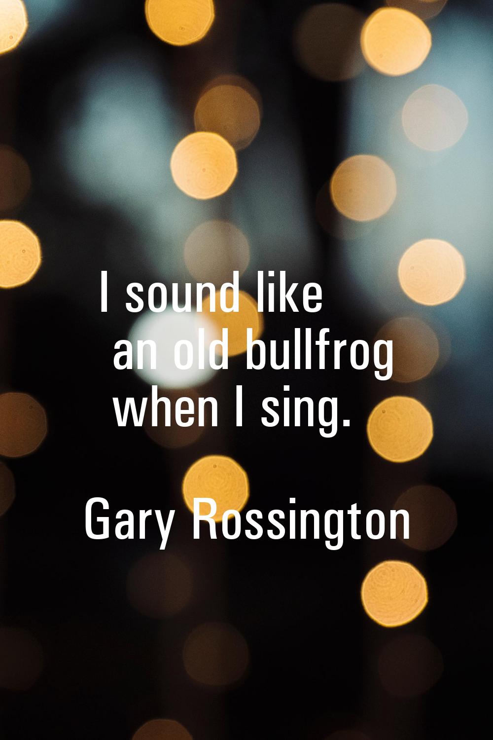 I sound like an old bullfrog when I sing.