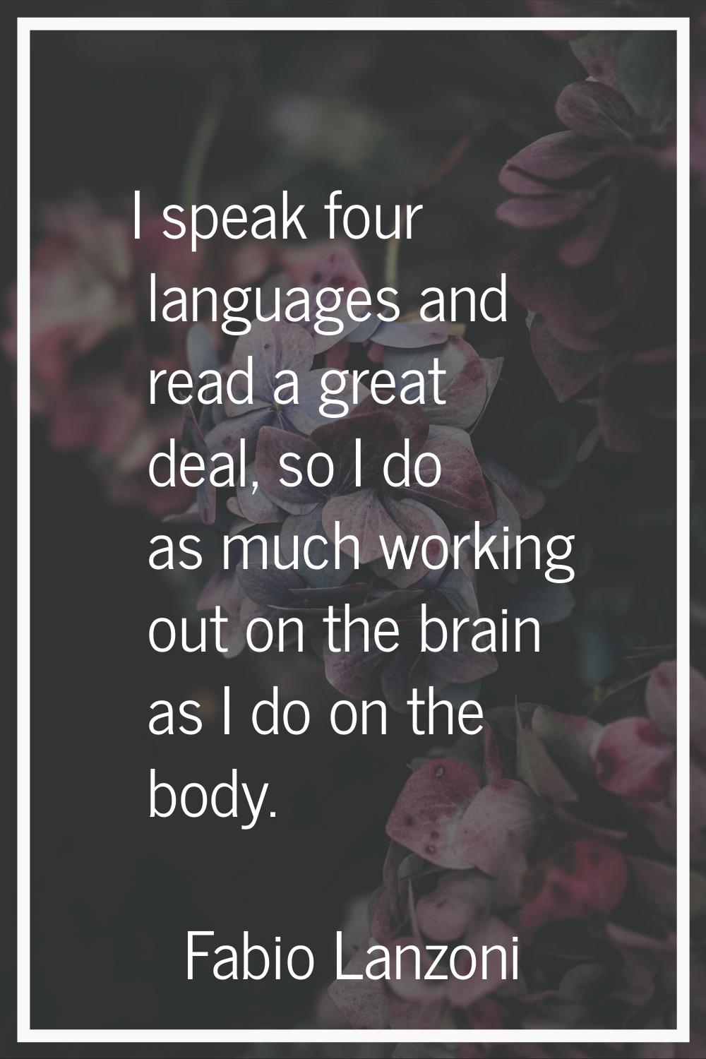 I speak four languages and read a great deal, so I do as much working out on the brain as I do on t
