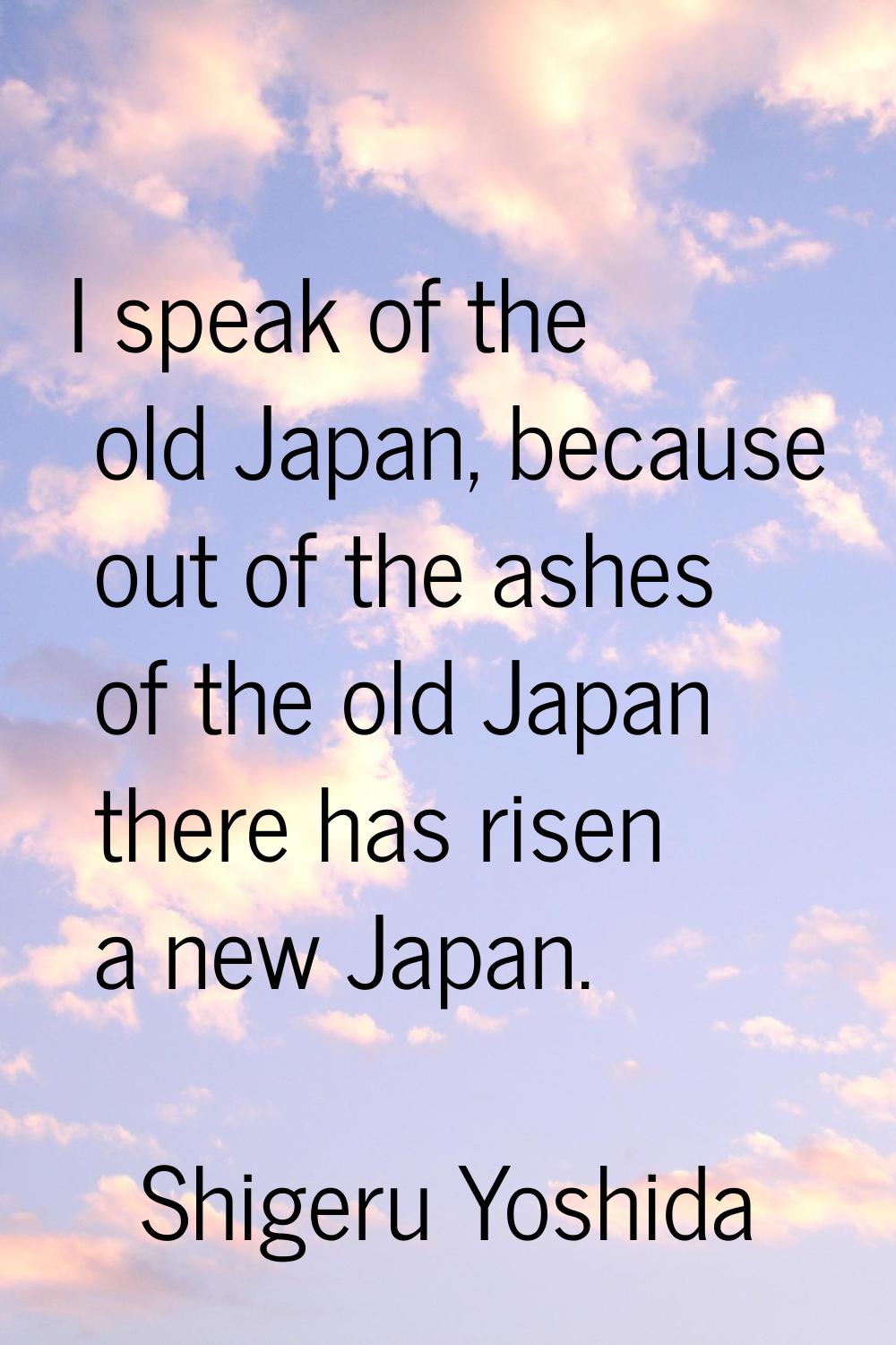 I speak of the old Japan, because out of the ashes of the old Japan there has risen a new Japan.