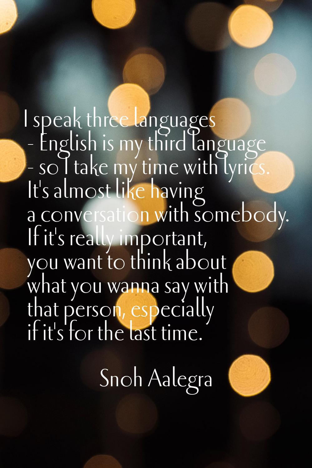 I speak three languages - English is my third language - so I take my time with lyrics. It's almost