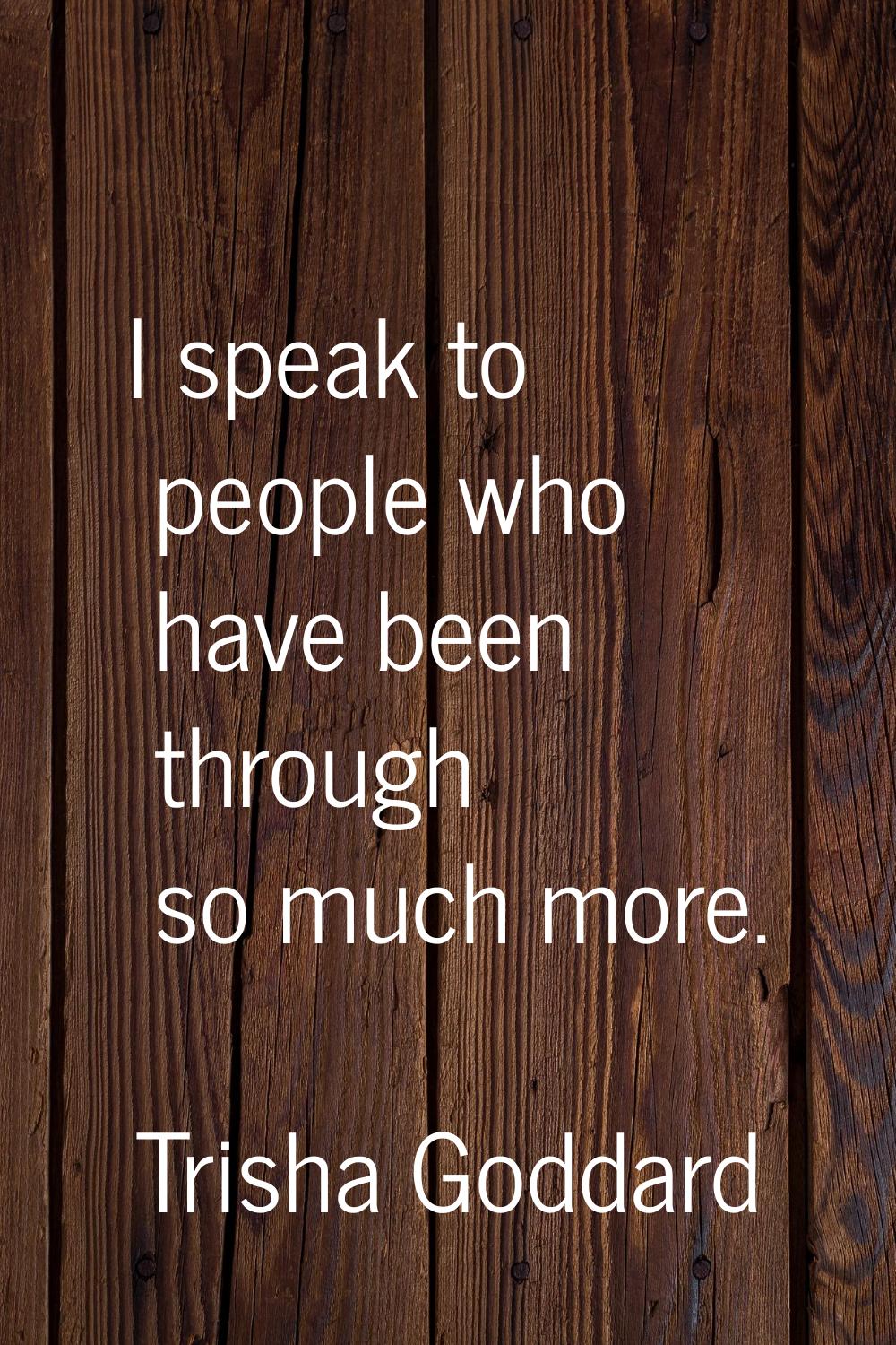 I speak to people who have been through so much more.