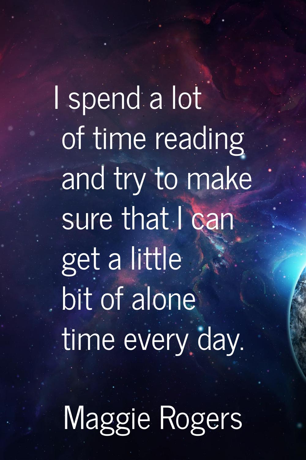 I spend a lot of time reading and try to make sure that I can get a little bit of alone time every 