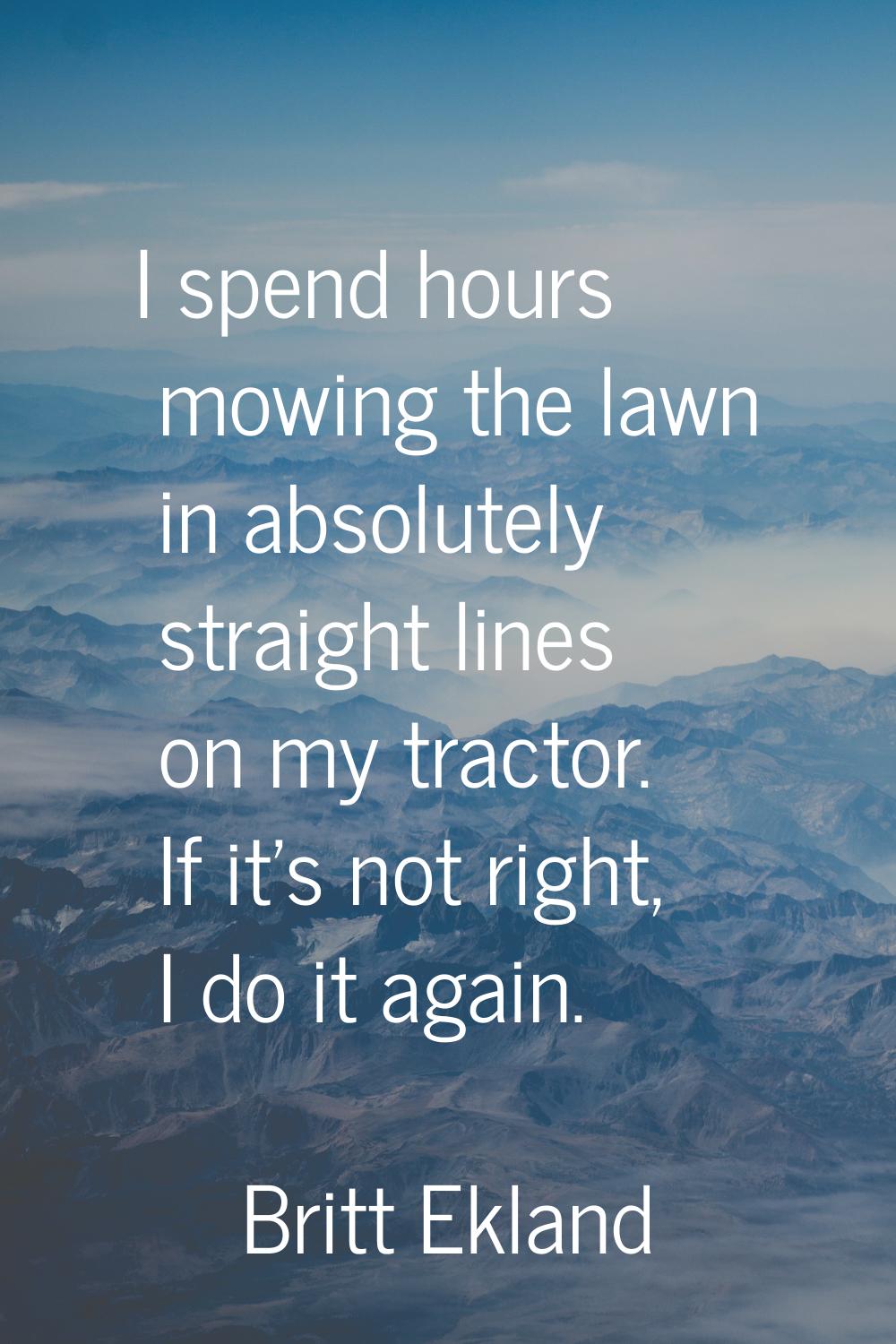 I spend hours mowing the lawn in absolutely straight lines on my tractor. If it's not right, I do i