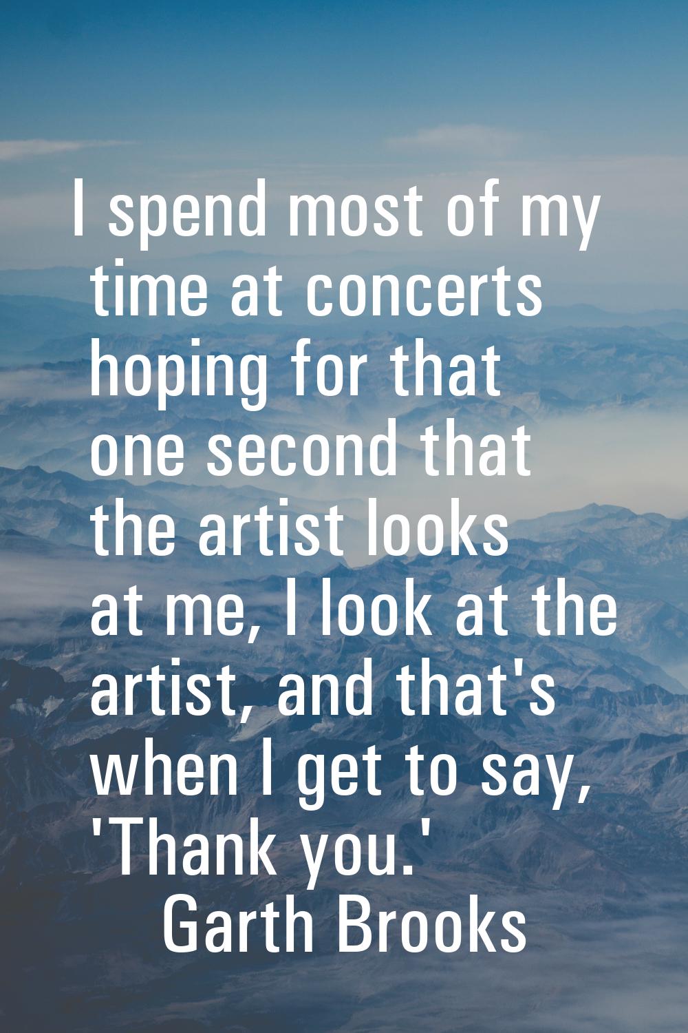 I spend most of my time at concerts hoping for that one second that the artist looks at me, I look 