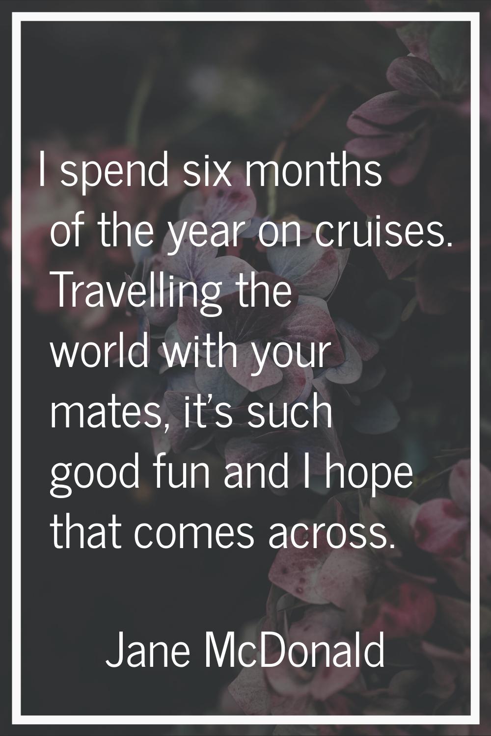 I spend six months of the year on cruises. Travelling the world with your mates, it's such good fun