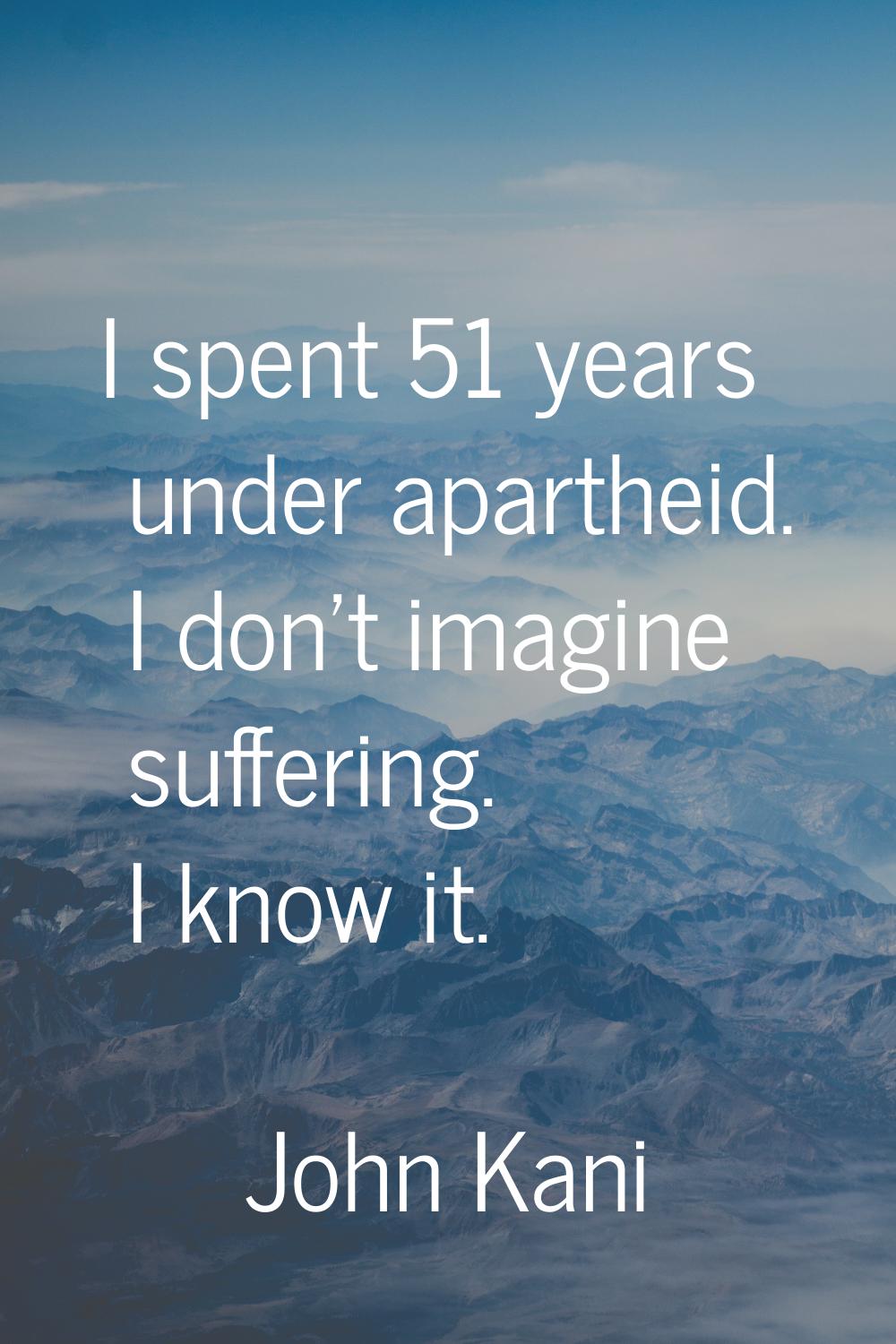 I spent 51 years under apartheid. I don't imagine suffering. I know it.