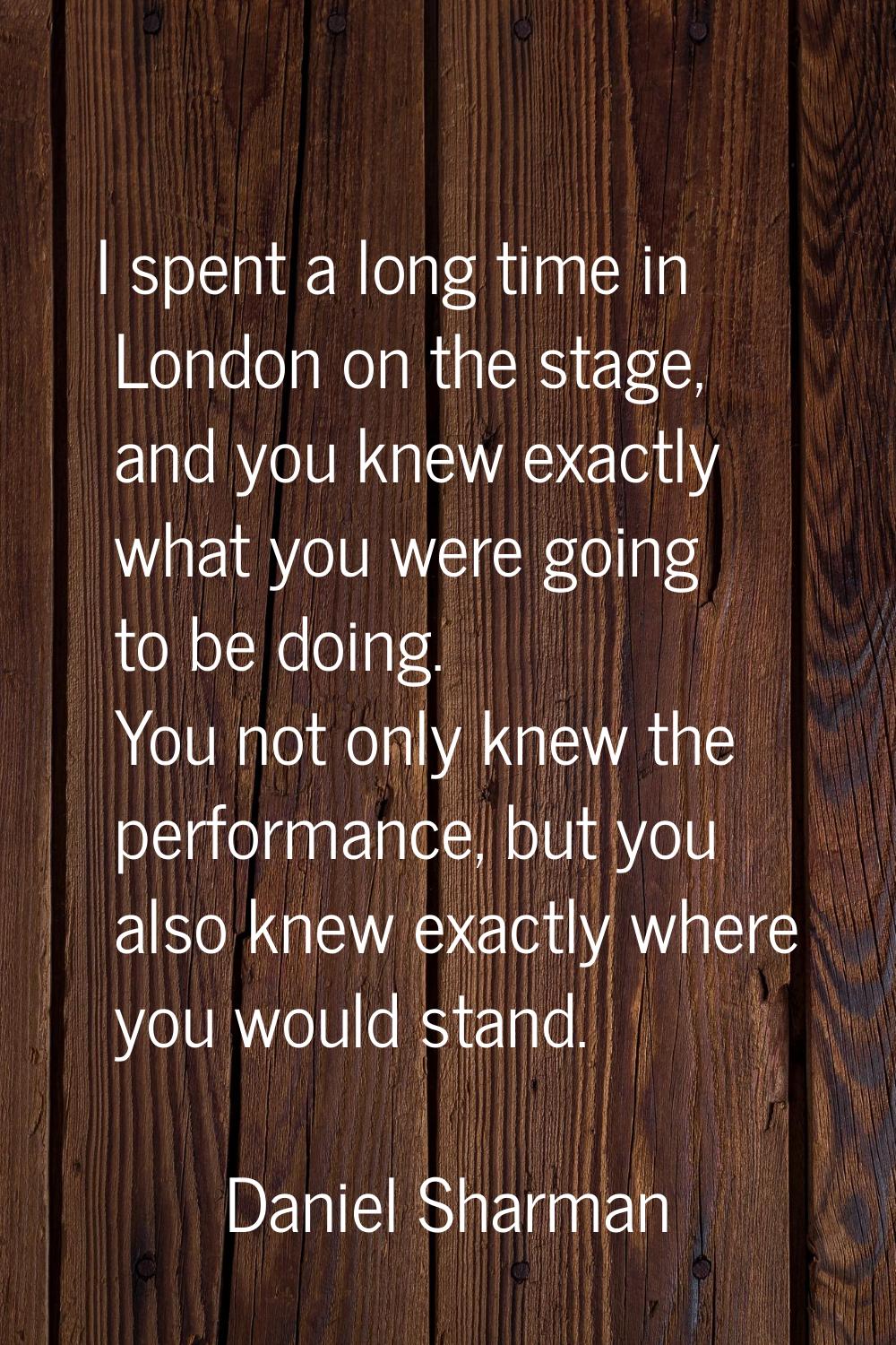 I spent a long time in London on the stage, and you knew exactly what you were going to be doing. Y