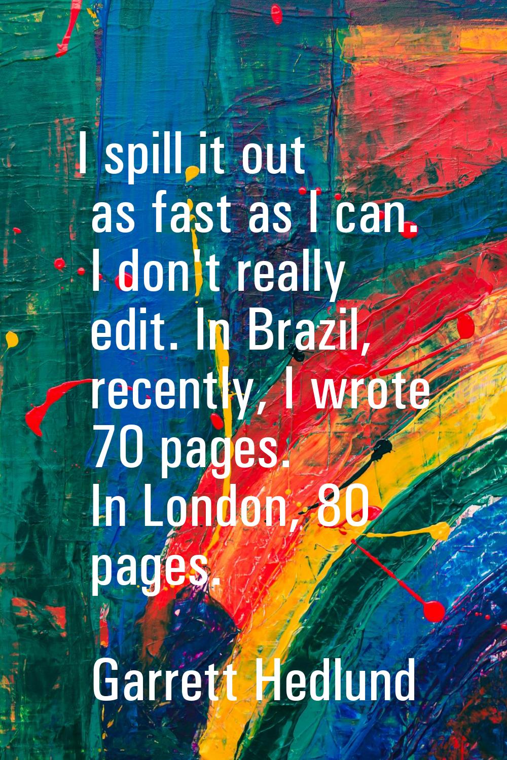 I spill it out as fast as I can. I don't really edit. In Brazil, recently, I wrote 70 pages. In Lon