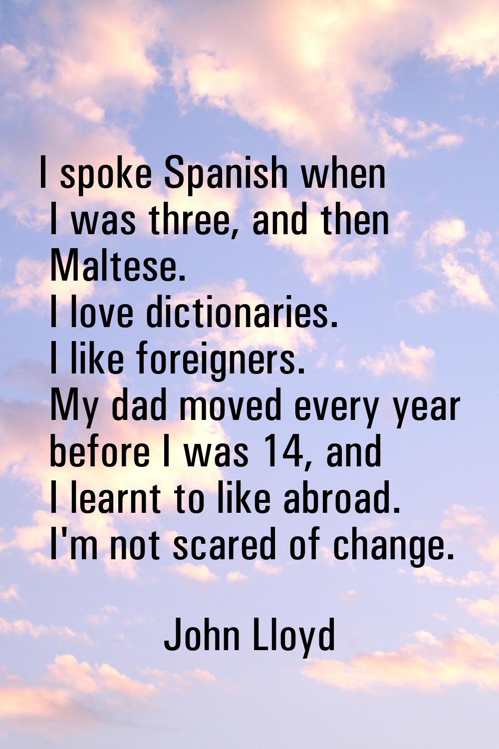 I spoke Spanish when I was three, and then Maltese. I love dictionaries. I like foreigners. My dad 