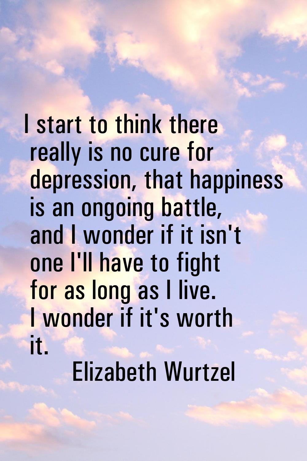 I start to think there really is no cure for depression, that happiness is an ongoing battle, and I