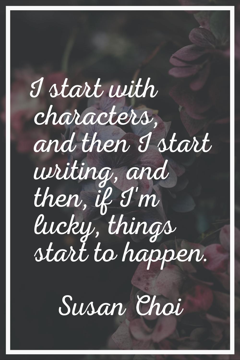 I start with characters, and then I start writing, and then, if I'm lucky, things start to happen.