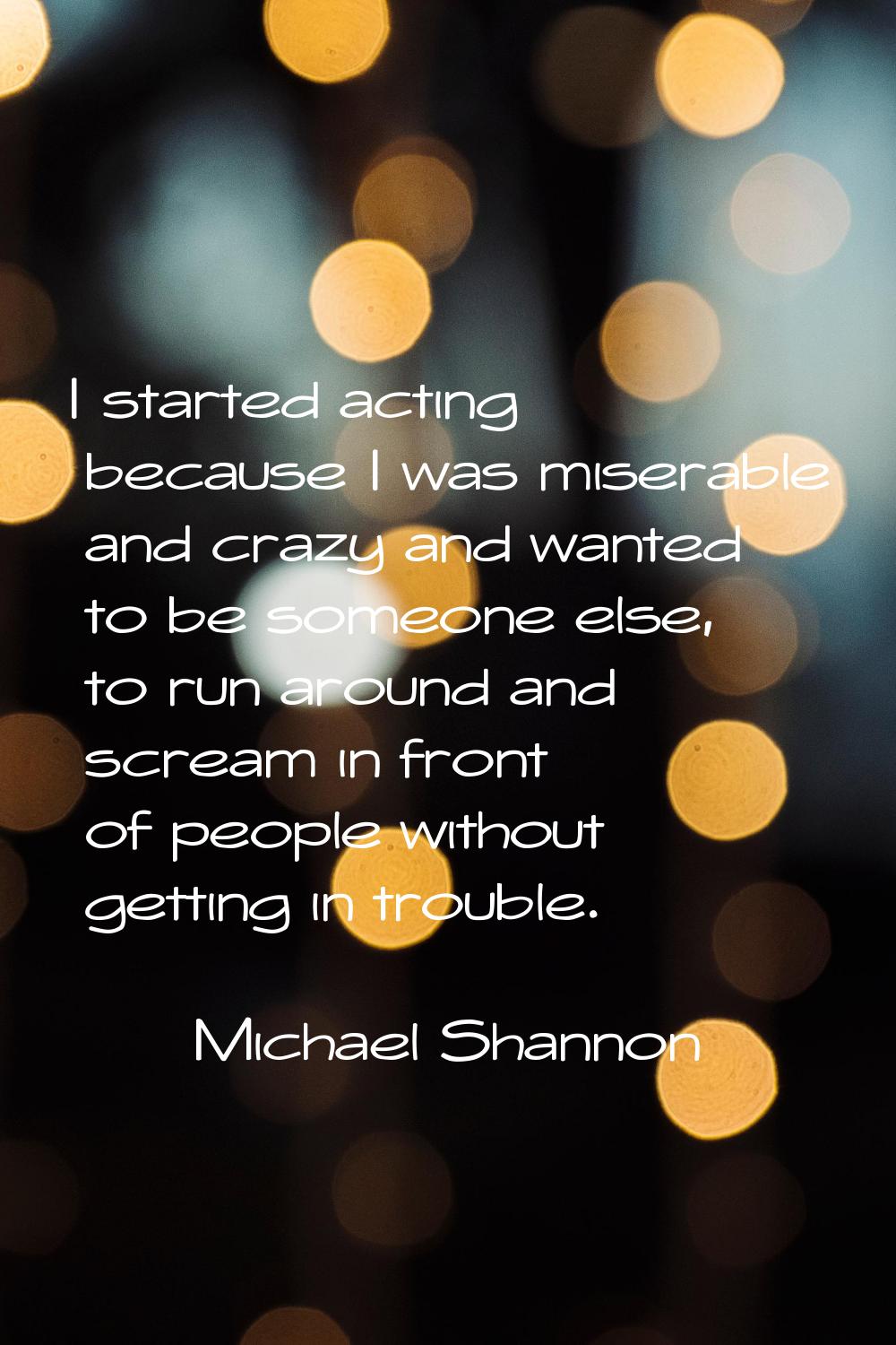 I started acting because I was miserable and crazy and wanted to be someone else, to run around and