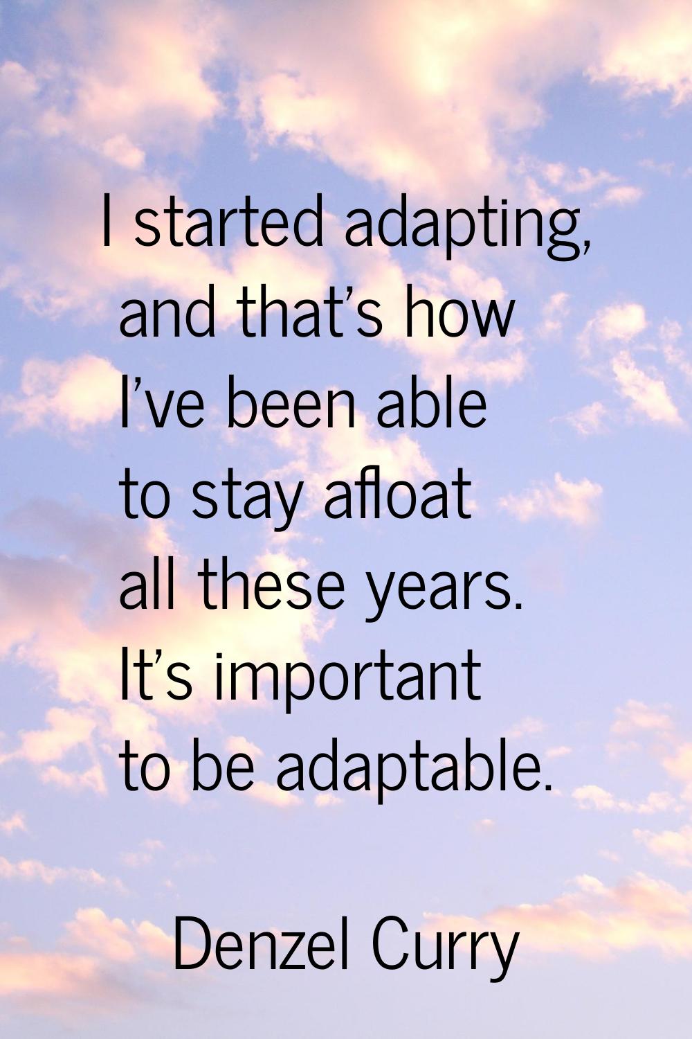 I started adapting, and that's how I've been able to stay afloat all these years. It's important to