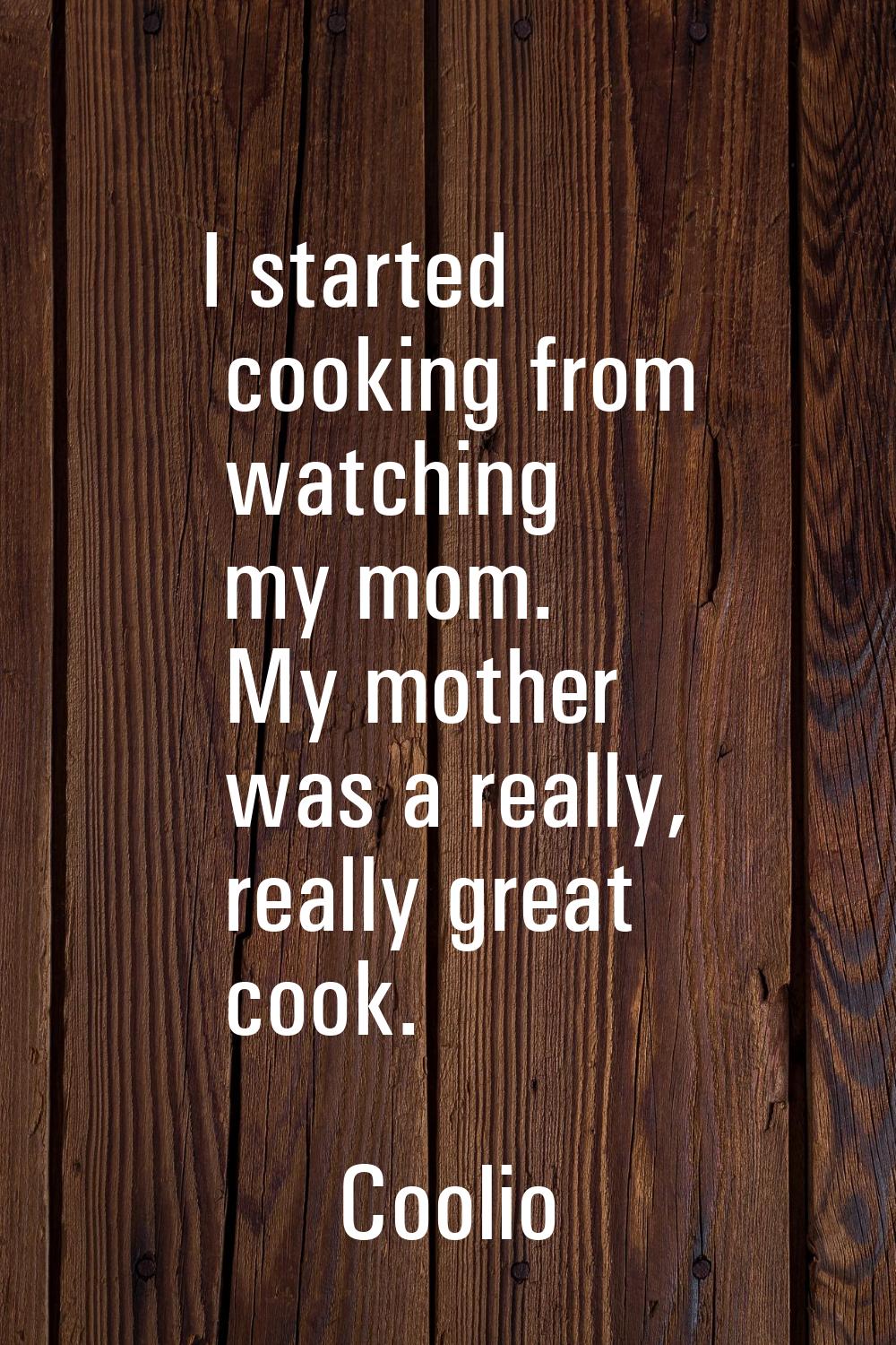 I started cooking from watching my mom. My mother was a really, really great cook.