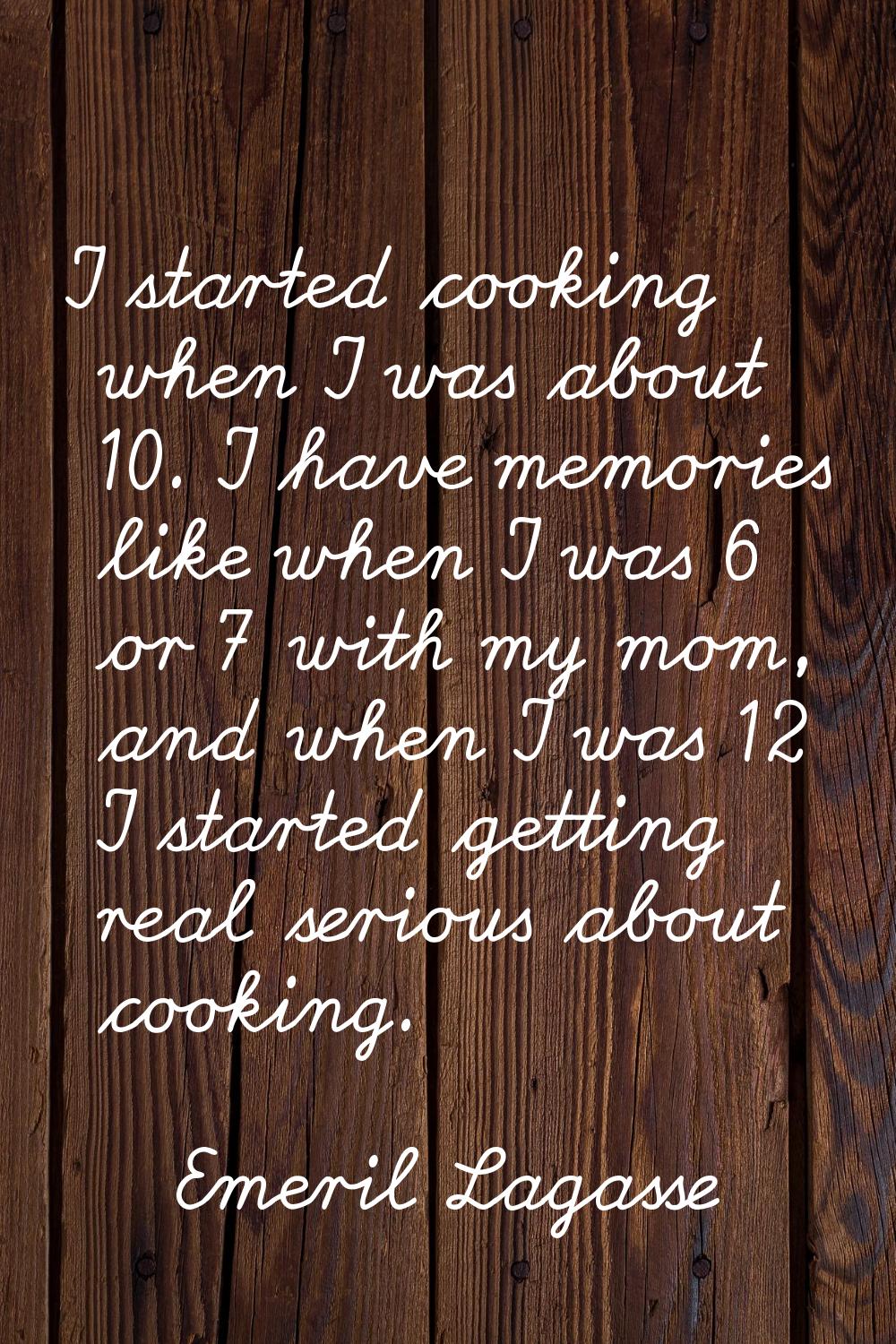 I started cooking when I was about 10. I have memories like when I was 6 or 7 with my mom, and when