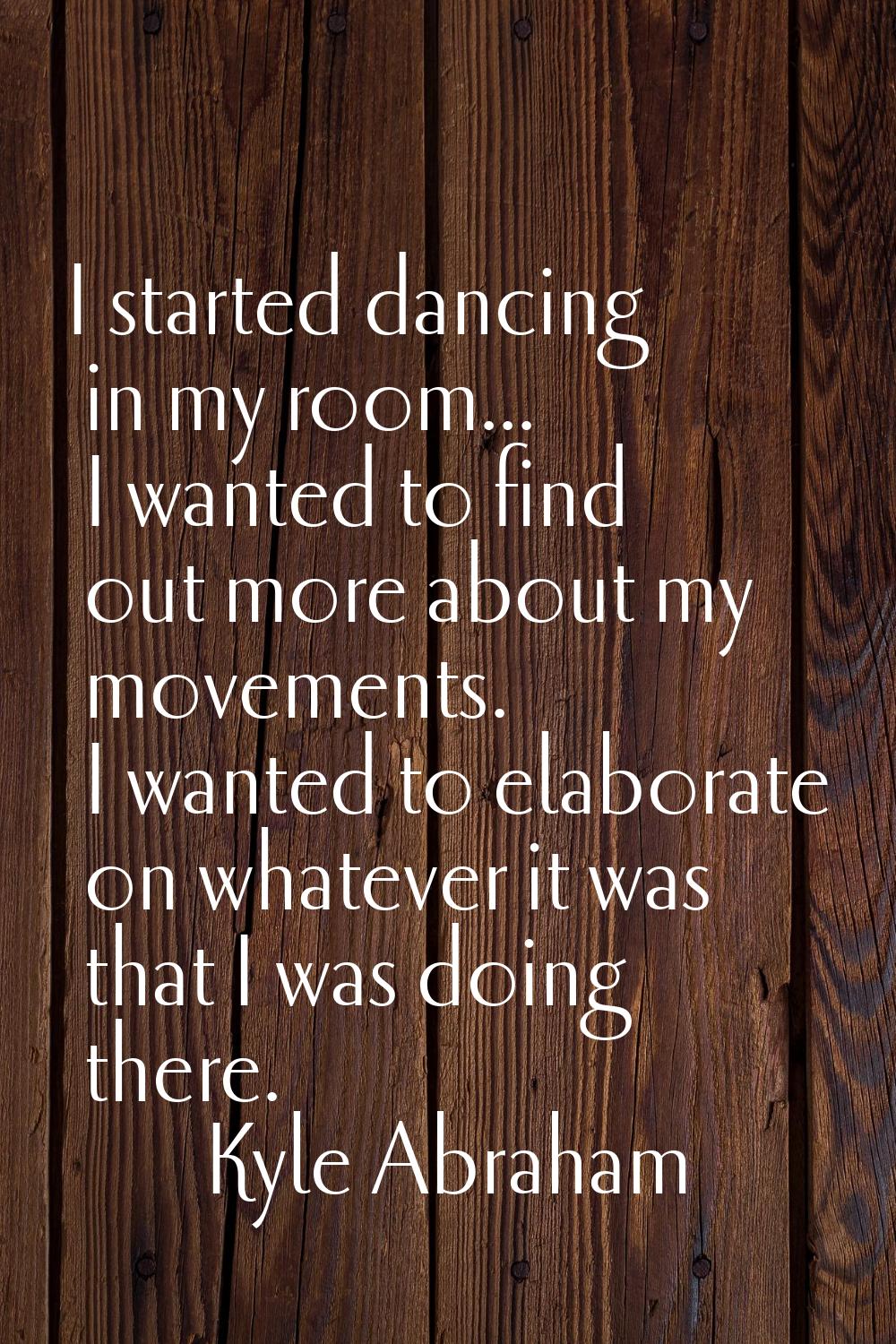 I started dancing in my room... I wanted to find out more about my movements. I wanted to elaborate