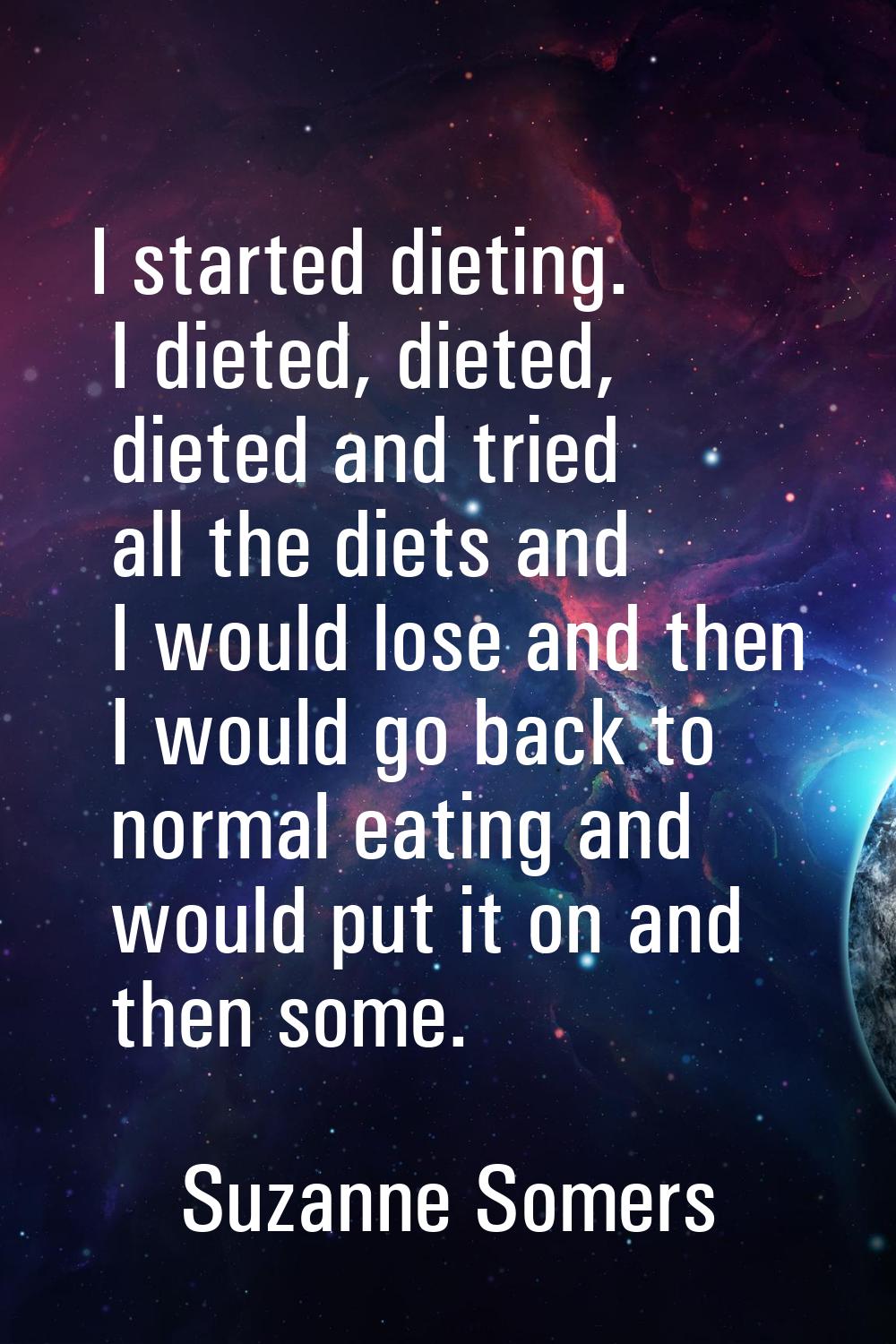 I started dieting. I dieted, dieted, dieted and tried all the diets and I would lose and then I wou