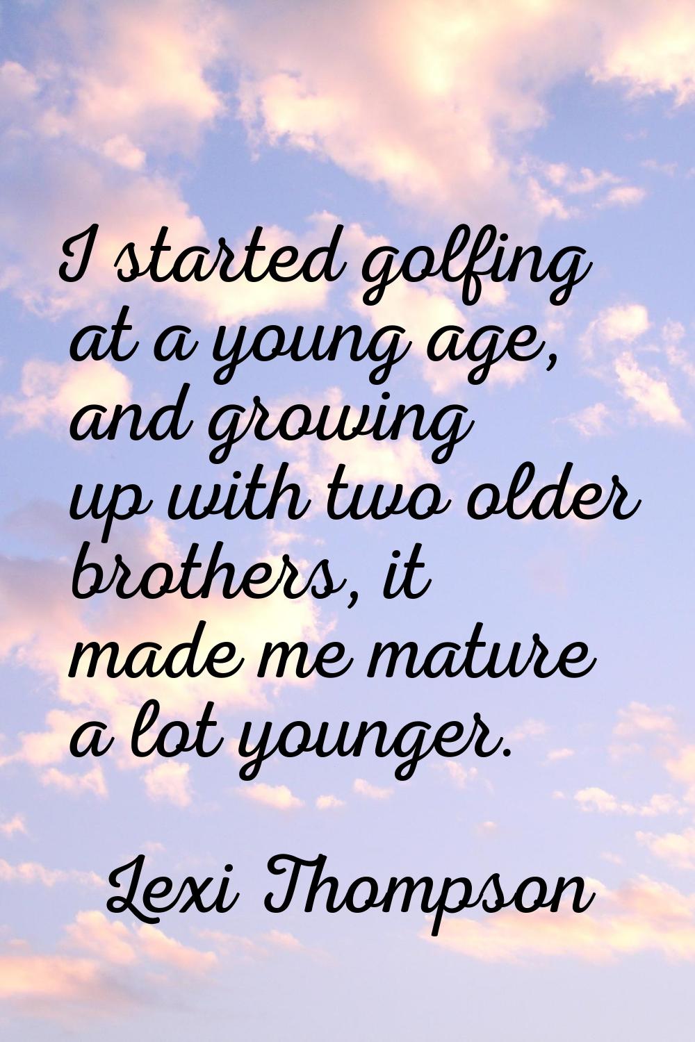 I started golfing at a young age, and growing up with two older brothers, it made me mature a lot y