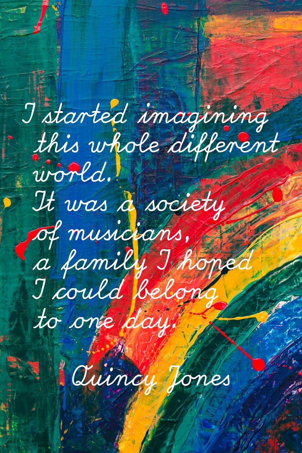 I started imagining this whole different world. It was a society of musicians, a family I hoped I c
