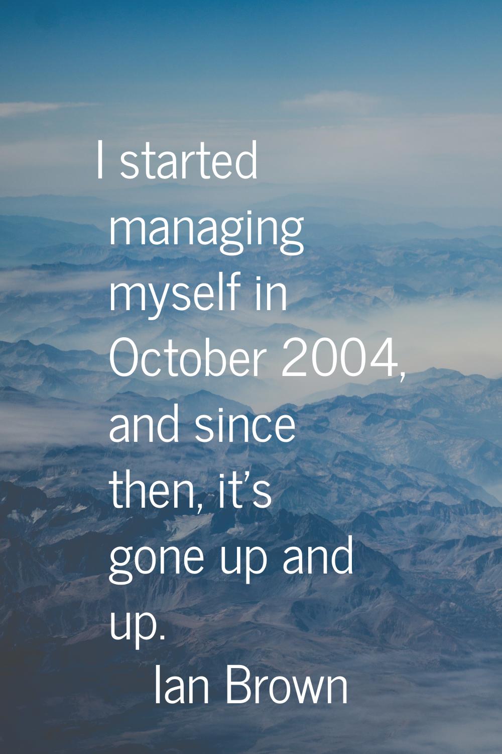 I started managing myself in October 2004, and since then, it's gone up and up.