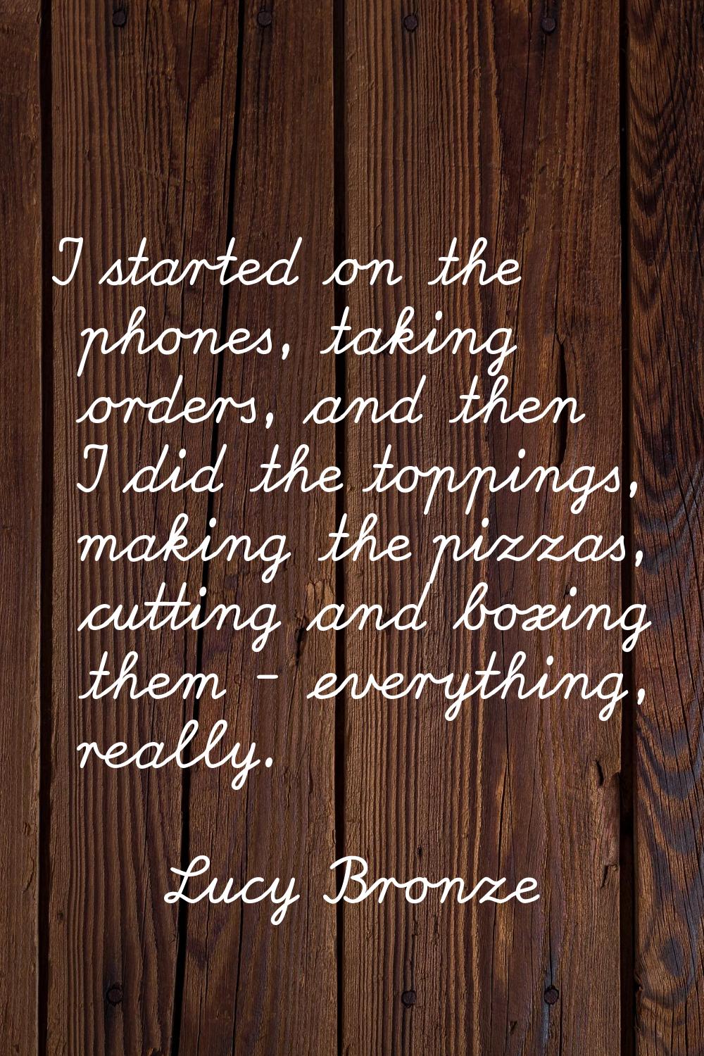 I started on the phones, taking orders, and then I did the toppings, making the pizzas, cutting and