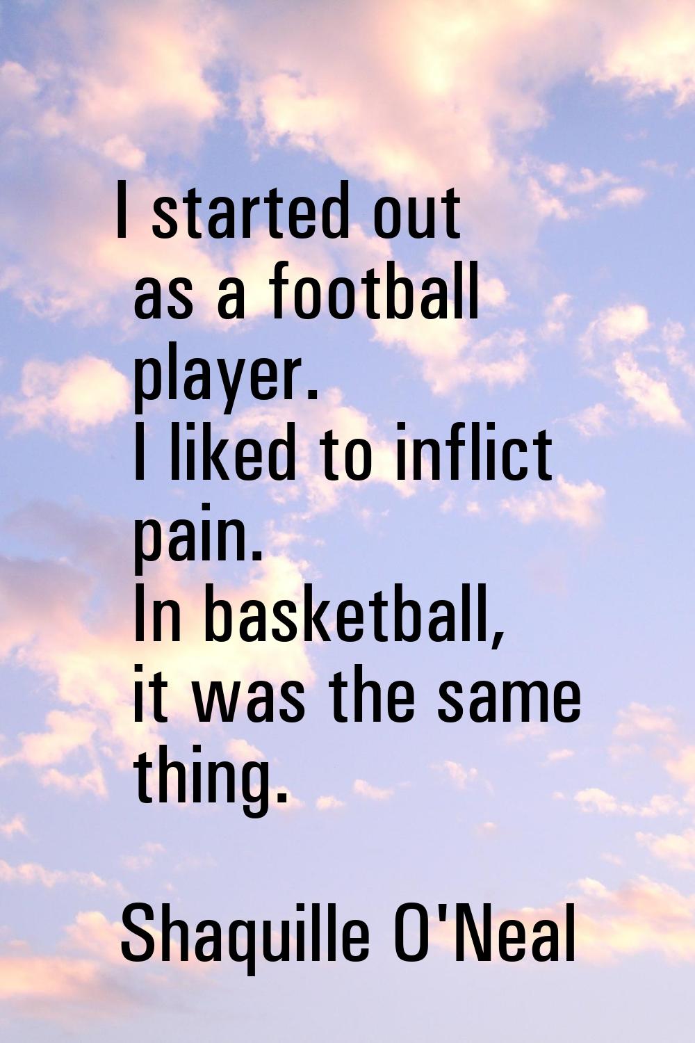 I started out as a football player. I liked to inflict pain. In basketball, it was the same thing.