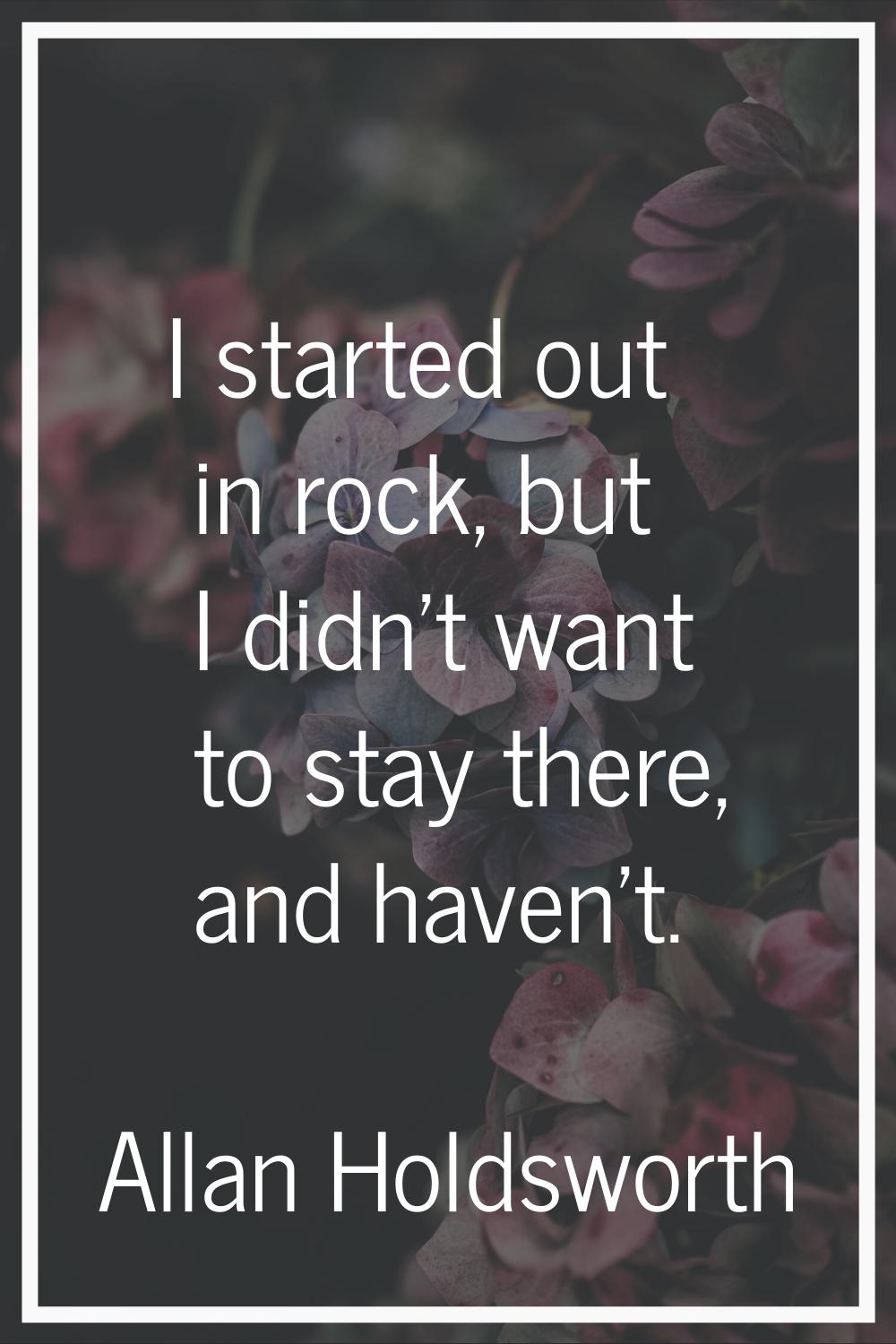 I started out in rock, but I didn't want to stay there, and haven't.