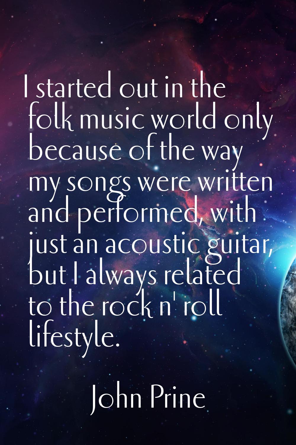 I started out in the folk music world only because of the way my songs were written and performed, 